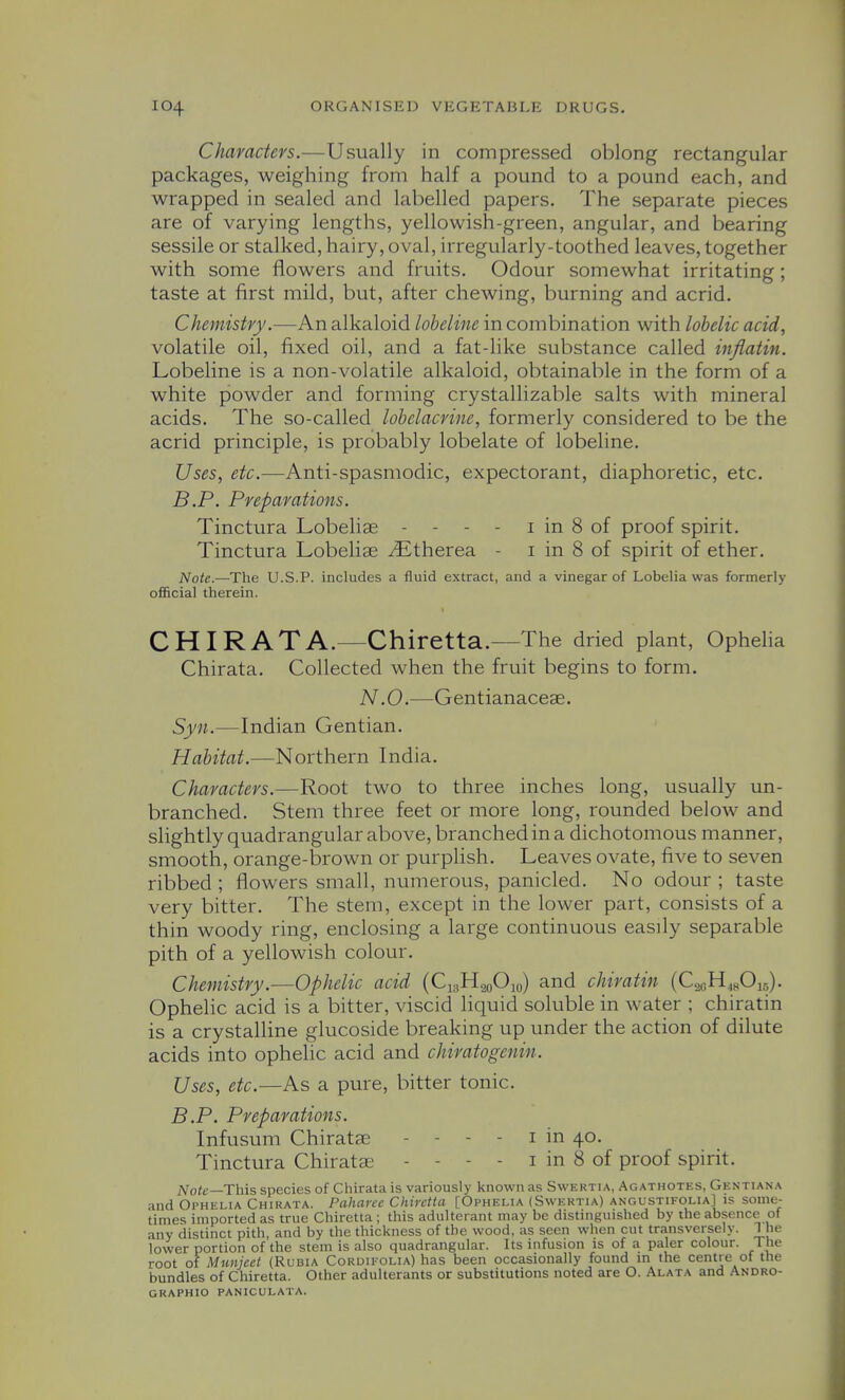 Characters.—Usually in compressed oblong rectangular packages, weighing from half a pound to a pound each, and wrapped in sealed and labelled papers. The separate pieces are of varying lengths, yellowish-green, angular, and bearing sessile or stalked, hairy, oval, irregularly-toothed leaves, together with some flowers and fruits. Odour somewhat irritating; taste at first mild, but, after chewing, burning and acrid. Chemistry.—An alkaloid lobeline in combination with lobelic acid, volatile oil, fixed oil, and a fat-like substance called inflatin. Lobeline is a non-volatile alkaloid, obtainable in the form of a white powder and forming crystallizable salts with mineral acids. The so-called lohelacrine, formerly considered to be the acrid principle, is probably lobelate of lobeline. Uses, etc.—Anti-spasmodic, expectorant, diaphoretic, etc. B.P. Preparations. Tinctura Lobelise - - - - i in 8 of proof spirit. Tinctura Lobelice iEtherea - i in 8 of spirit of ether. Note.—The U.S.P. includes a fluid extract, and a vinegar of Lobelia was formerly official therein. CHIRATA.—Chiretta.—The dried plant, Ophelia Chirata. Collected when the fruit begins to form. N .0.—Gentianaceae. Syn.—Indian Gentian. Habitat.—Northern India. Characters.—Root two to three inches long, usually un- branched. Stem three feet or more long, rounded below and slightly quadrangular above, branched in a dichotomous manner, smooth, orange-brown or purplish. Leaves ovate, five to seven ribbed ; flowers small, numerous, panicled. No odour ; taste very bitter. The stem, except in the lower part, consists of a thin woody ring, enclosing a large continuous easily separable pith of a yellowish colour. Chemistry.—Ophelic acid (Ci^H.^oOjo) and chiratin (C^oH.sOis). Ophelic acid is a bitter, viscid liquid soluble in water ; chiratin is a crystalline glucoside breaking up under the action of dilute acids into ophelic acid and chiratogenin. Uses, etc.—As a pure, bitter tonic. B.P. Preparations. Infusum Chiratse - - - - i in 40. Tinctura Chiratae - - - - i in 8 of proof spirit. Note—This species of Chirata is variously known as Swertia, Agathotes, Gentiana and Oi'HiSLiA Chirata. Paharce Chiretta [Ophelia (Swertia) angustifolia] is some- times imported as true Chiretta ; this adulterant may be distinguished by the absence of any distinct pith, and by the thickness of the wood, as seen when cut transversely. 1 he lower portion of the stem is also quadrangular. Its infusion is of a paler colour. The root of Munjeet (Rubia Cordifolia) has been occasionally found m the centre of the bundles of Chiretta. Other adulterants or substitutions noted are O. Alata and Andro- graphio paniculata.