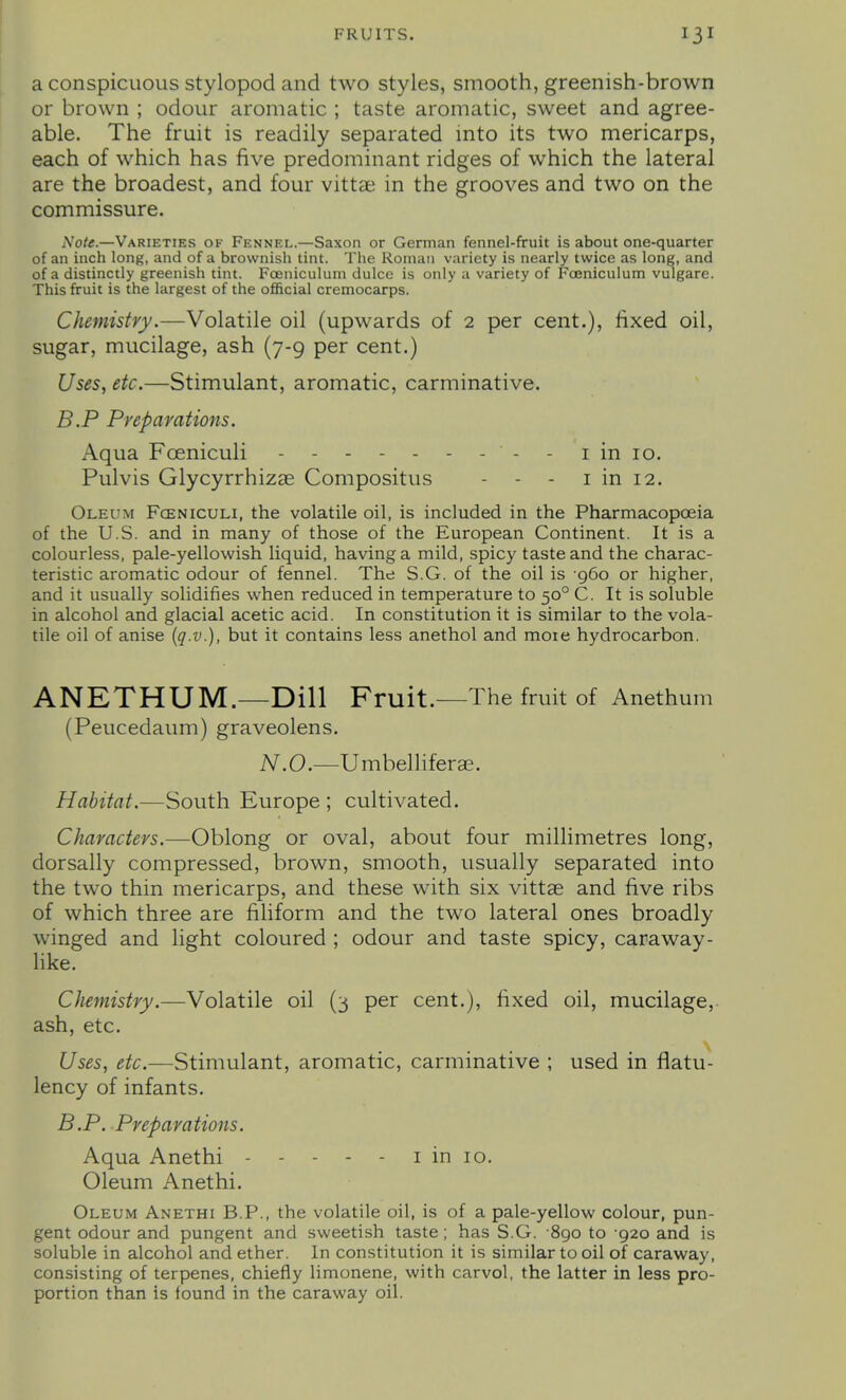 a conspicuous stylopod and two styles, smooth, greenish-brown or brown ; odour aromatic ; taste aromatic, sweet and agree- able. The fruit is readily separated into its two mericarps, each of which has five predominant ridges of which the lateral are the broadest, and four vittae in the grooves and two on the commissure. Note.—Varieties of Fennel.—Saxon or German fennel-fruit is about one-quarter of an inch long, and of a brownish tint. The Roman variety is nearly twice as long, and of a distinctly greenish tint. Fceniculum dulcc is only a variety of Fceniculum vulgare. This fruit is the largest of the ofiicial cremocarps. Chemistry.—Volatile oil (upwards of 2 per cent.), fixed oil, sugar, mucilage, ash (7-9 per cent.) Uses, etc.—Stimulant, aromatic, carminative. B.P Preparations. Aqua Foeniculi - - i in 10. Pulvis Glycyrrhizse Compositus - - - i in 12. Oleum Fceniculi, the volatile oil, is included in the Pharmacopoeia of the U.S. and in many of those of the European Continent. It is a colourless, pale-yellowish liquid, having a mild, spicy taste and the charac- teristic aromatic odour of fennel. The S.G. of the oil is 960 or higher, and it usually solidifies when reduced in temperature to 50° C. It is soluble in alcohol and glacial acetic acid. In constitution it is similar to the vola- tile oil of anise (q.v.), but it contains less anethol and moie hydrocarbon. ANETHUM.—Dill Fruit.—The fruit of Anethum (Peucedaum) graveolens. N.O.—Umbelliferae. Habitat.—South Europe ; cultivated. Characters.—Oblong or oval, about four millimetres long, dorsally compressed, brown, smooth, usually separated into the two thin mericarps, and these with six vittae and five ribs of which three are filiform and the two lateral ones broadly winged and light coloured ; odour and taste spicy, caraway- Hke. Chemistry.—Volatile oil (3 per cent.), fixed oil, mucilage, ash, etc. Uses, etc.—Stimulant, aromatic, carminative ; used in flatu- lency of infants. B.P. Preparations. Aqua Anethi - - - - - i in 10. Oleum Anethi. Oleum Anethi B.P., the volatile oil, is of a pale-yellow colour, pun- gent odour and pungent and sweetish taste; has S.G. 890 to -920 and is soluble in alcohol and ether. In constitution it is similar to oil of caraway, consisting of terpenes, chiefly limonene, with carvol, the latter in less pro- portion than is found in the caraway oil.