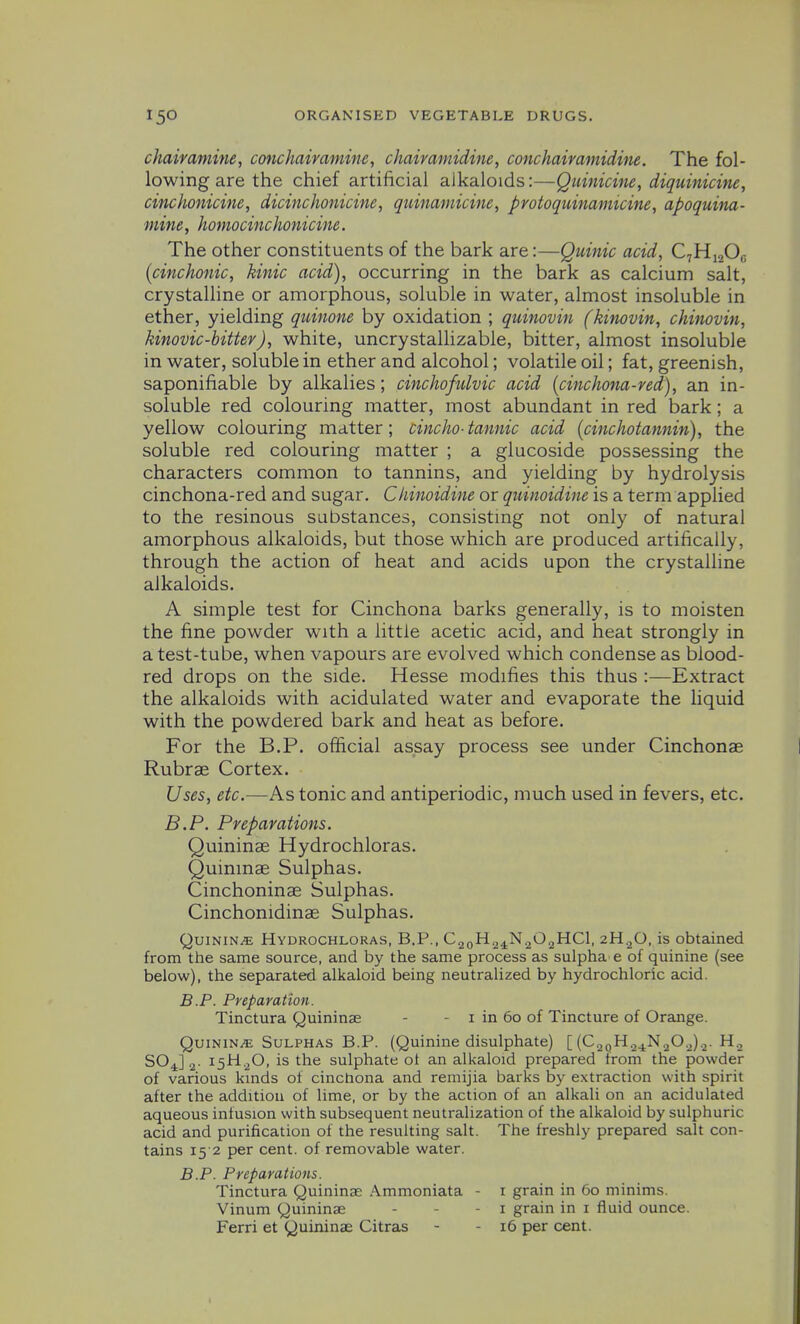 chairamine, conchaivamine, chairamidine, conchairaniidim. The fol- lowing are the chief artificial alkaloids:—Quinicine, diquinicine, cinchonicine, dicinchonicine, quinarnicine, protoquinamicine, apoquitia- ■mine, homocinchonicine. The other constituents of the bark are:—Quinic acid, C^Yi^^O^ {cinchonic, kinic acid), occurring in the bark as calcium salt, crystalline or amorphous, soluble in water, almost insoluble in ether, yielding quinone by oxidation ; quinovin (kinovin, chinovin, kinovic-bitter), white, uncrystallizable, bitter, almost insoluble in water, soluble in ether and alcohol; volatile oil; fat, greenish, saponifiable by alkalies; cinchofulvic acid [cinchona-red), an in- soluble red colouring matter, most abundant in red bark; a yellow colouring matter; cincho-tannic acid [cinchotannin), the soluble red colouring matter ; a glucoside possessing the characters common to tannins, and yielding by hydrolysis cinchona-red and sugar. Chinoidine or quinoidine is a term applied to the resinous substances, consistmg not only of natural amorphous alkaloids, but those which are produced artifically, through the action of heat and acids upon the crystalline alkaloids. A simple test for Cinchona barks generally, is to moisten the fine powder with a little acetic acid, and heat strongly in a test-tube, when vapours are evolved which condense as blood- red drops on the side. Hesse modifies this thus :—Extract the alkaloids with acidulated water and evaporate the liquid with the powdered bark and heat as before. For the B.P. official assay process see under Cinchonae Rubrae Cortex. Uses, etc.—As tonic and antiperiodic, much used in fevers, etc. B.P. Preparations. Quininae Hydrochloras. Quininae Sulphas. Cinchoninae Sulphas. Cinchonidinae Sulphas. QuiNiNiE Hydrochloras, B,P., C^QH^JSi^O^HCl, 2H2O, is obtained from the same source, and by the same process as sulpha e of quinine (see below), the separated alkaloid being neutralized by hydrochloric acid. B.P. Preparation. Tinctura Quininae - - i in 60 of Tincture of Orange. Quinine Sulphas B.P. (Quinine disulphate) [ (CaoH.^j^N.^O.j).^. H., SO J 2- 15^20' sulphate ot an alkaloid prepared from the powder of various kmds of cinchona and remijia barks by extraction with spirit after the addition of lime, or by the action of an alkali on an acidulated aqueous infusion with subsequent neutralization of the alkaloid by sulphuric acid and purification of the resulting salt. The freshly prepared salt con- tains 15 2 per cent, of removable water. B.P. Preparations. Tinctura Quininae Ammoniata - i grain in 60 minims. Vinum Quininae - - - i grain in i fluid ounce. Ferri et Quininae Citras - - 16 per cent.