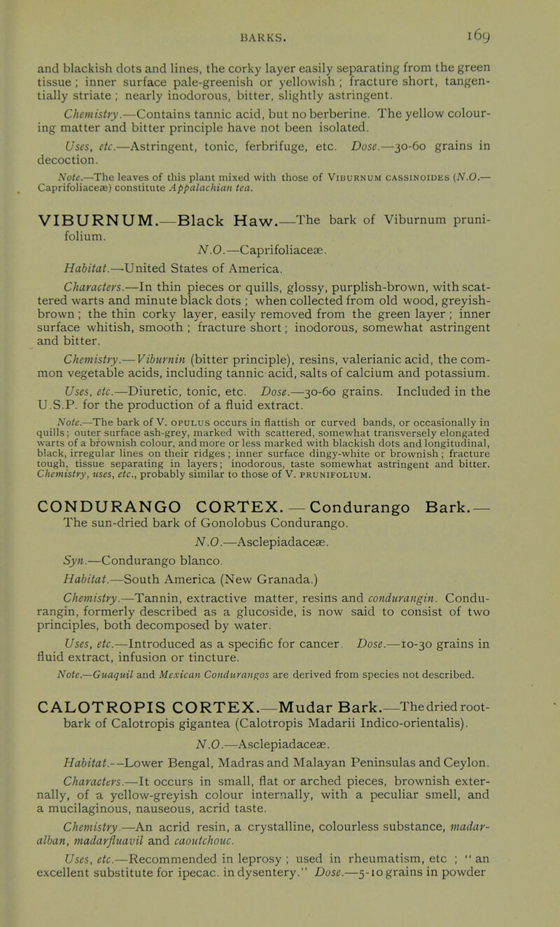 and blackish dots and lines, the corky layer easily separating from the green tissue ; inner surface pale-greenish or yellowish ; fracture short, tangen- tially striate ; nearly inodorous, bitter, slightly astringent. Chemistry.—Contains tannic acid, but no berberine. The yellow colour- ing matter and bitter principle have not been isolated. Uses, etc.—Astringent, tonic, ferbrifuge, etc. Dose.—30-60 grains in decoction. Note.—The leaves of this plant mixed with those of Viburnum cassinoides (N.O.— Caprifoliaceae) constitute Appalachian tea. VIBURNUM.—Black Haw.—The bark of Viburnum pruni- folium. N.O. —Caprifoliaceae. Habitat.—-United States of America. Characters.—In thin pieces or quills, glossy, purplish-brown, with scat- tered warts and minute black dots ; when collected from old wood, greyish- brown ; the thin corky layer, easily removed from the green layer ; inner surface whitish, smooth ; fracture short; inodorous, somewhat astringent and bitter. Chemistry.—Vibiirnin (bitter principle), resins, valerianic acid, the com- mon vegetable acids, including tannic acid, salts of calcium and potassium. Uses, etc.—Diuretic, tonic, etc. Dose.—30-60 grains. Included in the U.S.P. for the production of a fluid extract. Note.—The bark of V. opulus occurs in flattish or curved bands, or occasionally in quills; outer surface ash-grey, marked with scattered, somewhat transversely elongated warts of a brownish colour, and more or less marked with blackish dots and longitudinal, black, irregular lines on their ridges ; inner surface dingy-white or brownish ; fracture tough, tissue separating in layers; inodorous, taste somewhat astringent and bitter. Chemistry, uses, etc., probably similar to those of V. prunifolium. CONDURANGO CORTEX. — Condurango Bark.— The sun-dried bark of Gonolobus Condurango. N.O. —Asclepiadaceas. Syn.—Condurango bianco. Habitat.—South America (New Granada.) Chemistry.—Tannin, extractive matter, resins and condurangin. Condu- rangin, formerly described as a glucoside, is now said to consist of two principles, both decomposed by water. Uses, etc.—Introduced as a specific for cancer. Dose.—10-30 grains in fluid extract, infusion or tincture. Note.—Guaquil and Mexican Condurangos are derived from species not described. CALOTROPIS CORTEX.—Mudar Bark.—The dried root- bark of Calotropis gigantea (Calotropis Madarii Indico-orientalis). N .0.—Asclepiadaceae. Habitat.—Lower Bengal, Madras and Malayan Peninsulas and Ceylon. Characters.—It occurs in small, flat or arched pieces, brownish exter- nally, of a yellow-greyish colour internally, with a peculiar smell, and a mucilaginous, nauseous, acrid taste. Chemistry.—An acrid resin, a crystalline, colourless substance, madar- alban, madarfliiavil and caoutchouc. Uses, etc.—Recommended in leprosy ; used in rheumatism, etc ;  an excellent substitute for ipecac, in dysentery. Dose.—5-10 grains in powder