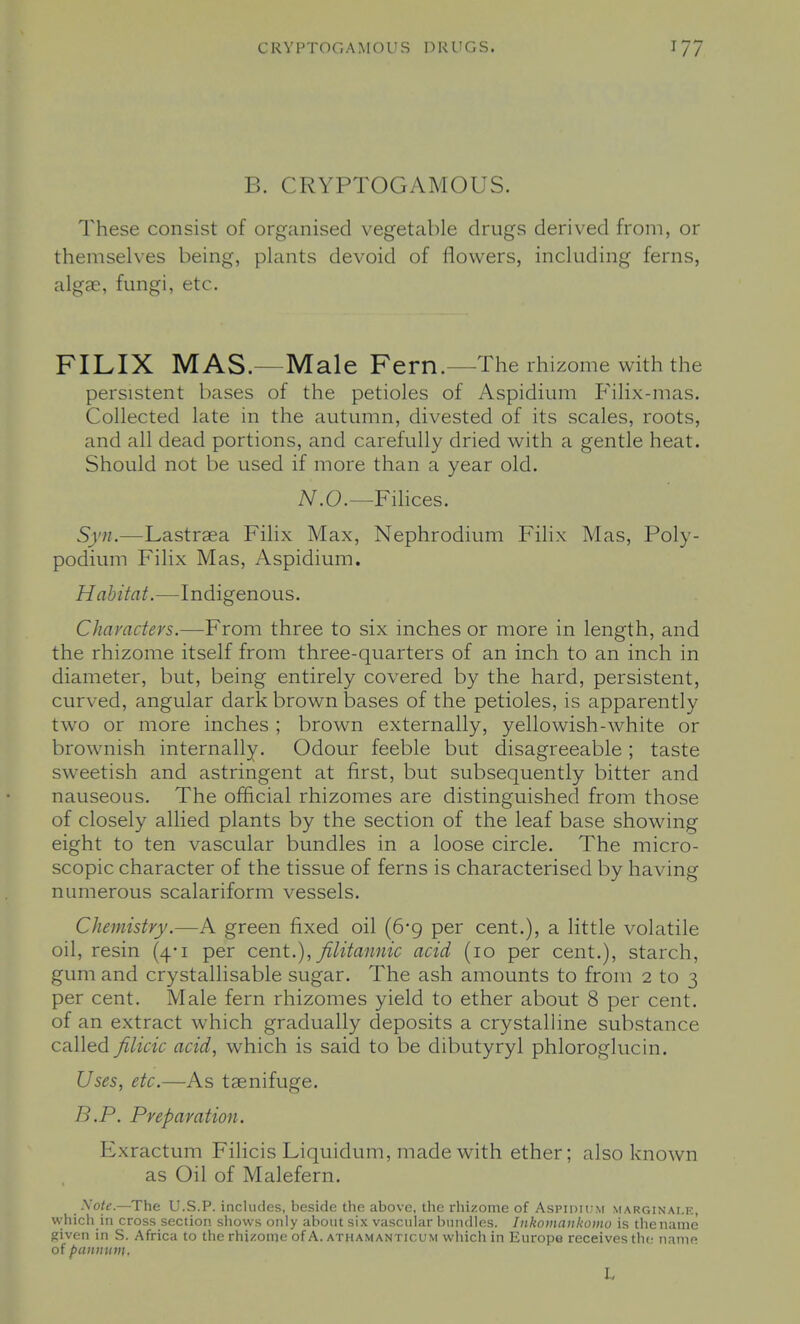 B. CRYPTOGAMOUS. These consist of organised vegetable drugs derived from, or themselves being, plants devoid of flowers, including ferns, algae, fungi, etc. FILIX MAS.—Male Fern.—The rhizome with the persistent bases of the petioles of Aspidium Filix-mas. Collected late in the autumn, divested of its scales, roots, and all dead portions, and carefully dried with a gentle heat. Should not be used if more than a year old. iV.O.—Filices. Syn.—Lastraea Filix Max, Nephrodium Filix Mas, Poly- podium Filix Mas, Aspidium. Habitat.—Indigenous. Characters.—From three to six inches or more in length, and the rhizome itself from three-quarters of an inch to an inch in diameter, but, being entirely covered by the hard, persistent, curved, angular dark brown bases of the petioles, is apparently two or more inches ; brown externally, yellowish-white or brownish internally. Odour feeble but disagreeable; taste sweetish and astringent at first, but subsequently bitter and nauseous. The official rhizomes are distinguished from those of closely allied plants by the section of the leaf base showing eight to ten vascular bundles in a loose circle. The micro- scopic character of the tissue of ferns is characterised by having numerous scalariform vessels. Chemistry.—A green fixed oil (6'g per cent.), a little volatile oil, resin (4-1 per cent.), filitannic acid (10 per cent.), starch, gum and crystallisable sugar. The ash amounts to from 2 to 3 per cent. Male fern rhizomes yield to ether about 8 per cent, of an extract which gradually deposits a crystalline substance called filicic acid, which is said to be dibutyryl phloroglucin. Uses, etc.—As tsenifuge. B.P. Preparation. Exractum Filicis Liquidum, made with ether; also known as Oil of Malefern, Sote.—The U.S.P. includes, beside the above, the rhizome of Aspidum marginaf-e, vvhich in cross section shows only about si,\ vascuhir bundles. Iiikomaiikoino is the name given in S. Africa to the rhizome of A. athamanticum which in Europe receivpsthc name of panmim, L