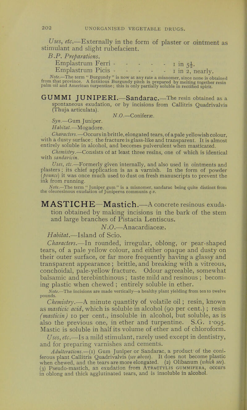 Uses, etc.—Externally in the form of plaster or ointment as stimulant and slight rubefacient. B.P. Preparations. Emplastrum Ferri i in 5-J-. Emplastrum Picis i in 2, nearly. Note.—The term  Burgundy  is now at any rate a misnomer, since none is obtained from that province. A fictitious Burgundy pitch is prepared by melting together resin palm oil and American turpentine; this is only partially soluble in rectified spirit. GUMMI JUNIPERI.—Sandarac—The resin obtained as a spontaneous exudation, or by incisions from Callitris Quadrivalvis (Thuja articulata). N .0.—Coniferae. Syn.—Gum Juniper. Habitat.—Mogadore. Characters.—Occurs in brittle, elongated tears, of a pale yellowish colour, with a dusty surface; the fracture is glass-like and transparent. It is almost entirely soluble in alcohol, and becomes pulverulent when masticated. Chemistry.—Consists of at least three resins, one of which is identical with sandaricin. Uses, etc.—Formerly given internally, and also used in ointments and plasters ; its chief application is as a varnish. In the form of powder {pounce) it was once much used to dust on fresh manuscripts to prevent the ink from running. Note.—The term  Juniper gum  is a misnomer, sandarac being quite distinct from the oleoresinous exudation of Juniperns communis q.v. M ASTICHK—Mastich.—A concrete resinous exuda- tion obtained by making incisions in the bark of the stem and large branches of Pistacia Lentiscus. N .0.—Anacardiaceae. Habitat.—Island of Scio. Characters.—In rounded, irregular, oblong, or pear-shaped tears, of a pale yellow colour, and either opaque and dusty on their outer surface, or far more frequently having a glassy and transparent appearance ; brittle, and breaking with a vitreous, conchoidal, pale-yellow fracture. Odour agreeable, somewhat balsamic and terebinthinous ; taste mild and resinous ; becom- ing plastic when chewed ; entirely soluble in ether. Note.—The incisions are made vertically—a healthy plant yielding from ten to twelve pounds. Chemistry.—A minute quantity of volatile oil ; resin, known as masticic acid, which is soluble in alcohol (90 per cent.) ; resin (masticin) 10 per cent., insoluble in alcohol, but soluble, as is also the previous one, in ether and turpentine. S.G. i'095. Mastic is soluble in half its volume of ether and of chloroform. Uses, etc.—Is a mild stimulant, rarely used except in dentistry, and for preparing varnishes and cements. Adulterations.—(i) Gum Juniper or Sandarac, a product of the coni- ferous plant Callitris Quadrivalvis {see above). It does not become plastic when chewed, and the tears are more elongated. (2) Olibanum {xuhich see). (3) Pseudo-mastich, an exudation from Atractylis gummifera, occurs in oblong and thick agglutinated tears, and is insoluble in alcohol.