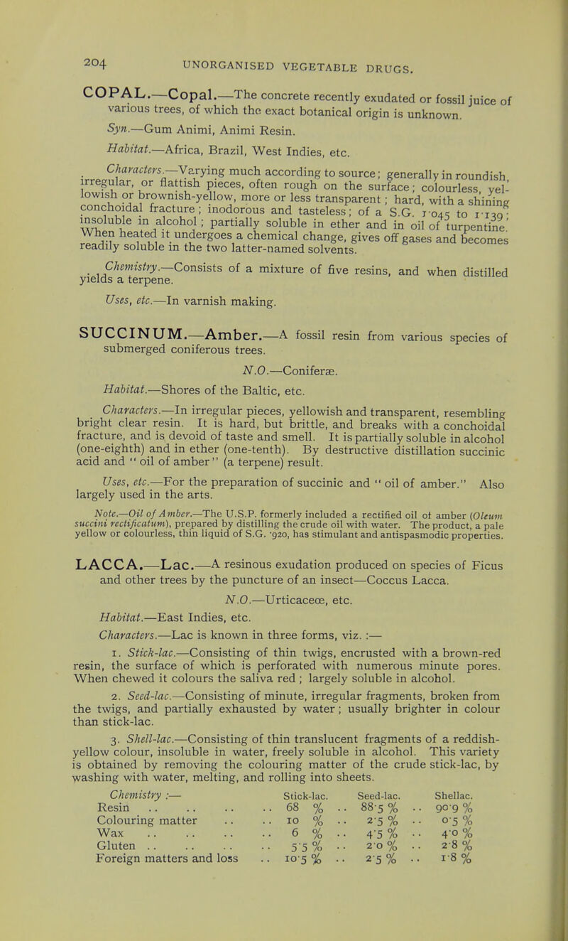 COPAL.—Copal.—The concrete recently exudated or fossil juice of various trees, of which the exact botanical origin is unknown. Syn.—Gum Animi, Animi Resin. Habitat.—Airica, Brazil, West Indies, etc. Characters^—Yurying much according to source; generally in roundish rregular, or flattish pieces, often rough on the surface; colourless yel- lowish or brownish-yellow, more or less transparent; hard, with a shinine conchoidal fracture; inodorous and tasteless; of a S G 104^ to i i^q wl ^^i^ in alcohol; partially soluble in ether and in oil of turpentine' When heated it undergoes a chemical change, gives off gases and becomes readily soluble in the two latter-named solvents. _ Chemistry.—Consists of a mixture of five resins, and when distilled yields a terpene. Uses, etc.—In varnish making. SUCCINUM.—Amber.—A fossil resin from various species of submerged coniferous trees. N.O.—Coniferae. Habitat.—Shores of the Baltic, etc. Characters.—In irregular pieces, yellowish and transparent, resembling bright clear resin. It is hard, but brittle, and breaks with a conchoidal fracture, and is devoid of taste and smell. It is partially soluble in alcohol (one-eighth) and in ether (one-tenth). By destructive distillation succinic acid and  oil of amber (a terpene) result. Uses, etc.—For the preparation of succinic and  oil of amber. Also largely used in the arts. Note.—Oil 0/ Amber.—The U.S.P. formerly included a rectified oil ot amber (Oleum succini rectificatum), prepared by distilling the crude oil with water. The product, a pale yellow or colourless, thin liquid of S.G. -920, has stimulant and antispasmodic properties. LACCA.—Lac.—A resinous exudation produced on species of Ficus and other trees by the puncture of an insect—Coccus Lacca. N.O.—Urticacece, etc. Habitat.—East Indies, etc. Characters.—Lac is known in three forms, viz. :— 1. Stick-lac.—Consisting of thin twigs, encrusted with a brown-red resin, the surface of which is perforated with numerous minute pores. When chewed it colours the saliva red ; largely soluble in alcohol. 2. Seed-lac.—Consisting of minute, irregular fragments, broken from the twigs, and partially exhausted by water; usually brighter in colour than stick-lac. 3. Shell-lac.—Consisting of thin translucent fragments of a reddish- yellow colour, insoluble in water, freely soluble in alcohol. This variety is obtained by removing the colouring matter of the crude stick-lac. by washing with water, melting, and rolling into sheets. Chemistry :— Stick-lac. Seed-lac. Shellac. Resin 68 % .. 88 5 % .. go g % Colouring matter .. .. 10 % .. 2-5 % Wax 6 % .. 4-5% Gluten 5 5% •• 20% Foreign matters and loss .. 10 5 % .. 2 5 % 05% 40 % 2-8% 1-8%