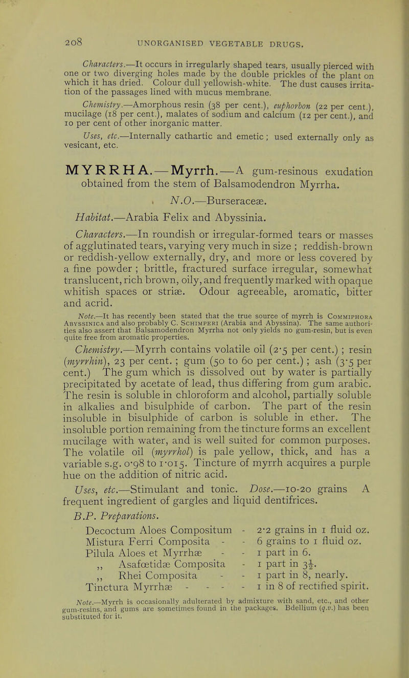 Characters.—It occurs in irregularly shaped tears, usually pierced with one or two diverging holes made by the double prickles of the plant on which it has dried. Colour dull yellowish-white. The dust causes irrita- tion of the passages lined with mucus membrane. C/;«wr/s^r)/.—Amorphous resin (38 per cent.), euphorhoji (22 per cent.), mucilage (18 per cent.), malates of sodium and calcium (12 per cent.), and 10 per cent of other inorganic matter. Uses, etc.—Internally cathartic and emetic; used externally only as vesicant, etc. MYRRH A. — Myrrh.—A gum-resinous exudation obtained from the stem of Balsamodendron Myrrha. . N.O.—Burseraceae. Habitat.—Arabia Felix and Abyssinia. Characters.—In roundish or irregular-formed tears or masses of agglutinated tears, varying very much in size ; reddish-brown or reddish-yellow externally, dry, and more or less covered by a fine powder ; brittle, fractured surface irregular, somewhat translucent, rich brown, oily, and frequently marked with opaque whitish spaces or striae. Odour agreeable, aromatic, bitter and acrid. Note.—It has recently been stated that the true source of myrrh is Commiphora Abyssinica and also probably C. Schimperi (Arabia and Abyssina). The same authori- ties also assert that Balsamodendron Myrrha not only yields no gum-resin, but is even quite free from aromatic properties. Chemistry.—Myrrh contains volatile oil (2-5 per cent.) ; resin [myrrhin), 23 per cent. ; gum (50 to 60 per cent.) ; ash (3-5 per cent.) The gum which is dissolved out by water is partially precipitated by acetate of lead, thus differing from gum arable. The resin is soluble in chloroform and alcohol, partially soluble in alkalies and bisulphide of carbon. The part of the resin insoluble in bisulphide of carbon is soluble in ether. The insoluble portion remaining from the tincture forms an excellent mucilage with water, and is well suited for common purposes. The volatile oil (myrrhol) is pale yellow, thick, and has a variable s.g. 0-98 to 1*015. Tincture of myrrh acquires a purple hue on the addition of nitric acid. Uses, etc.—Stimulant and tonic. Dose.—10-20 grains A frequent ingredient of gargles and liquid dentifrices. B.P. Preparations. Decoctum Aloes Compositum - 2-2 grains in i fluid oz. Mistura Ferri Composita - - 6 grains to i fluid oz. Pilula Aloes et Myrrhse - - i part in 6. ,, Asafoetidse Composita - i part in 3|. ,, Rhei Composita - - i part in 8, nearly. Tinctura Myrrhae - - - - i in 8 of rectified spirit. Note—Myrrh is occasionally adulterated by admixture with sand, etc., and other guin-resins, and gums are sometimes found in the packages. Bdellium (q.v.) has been substituted for it,