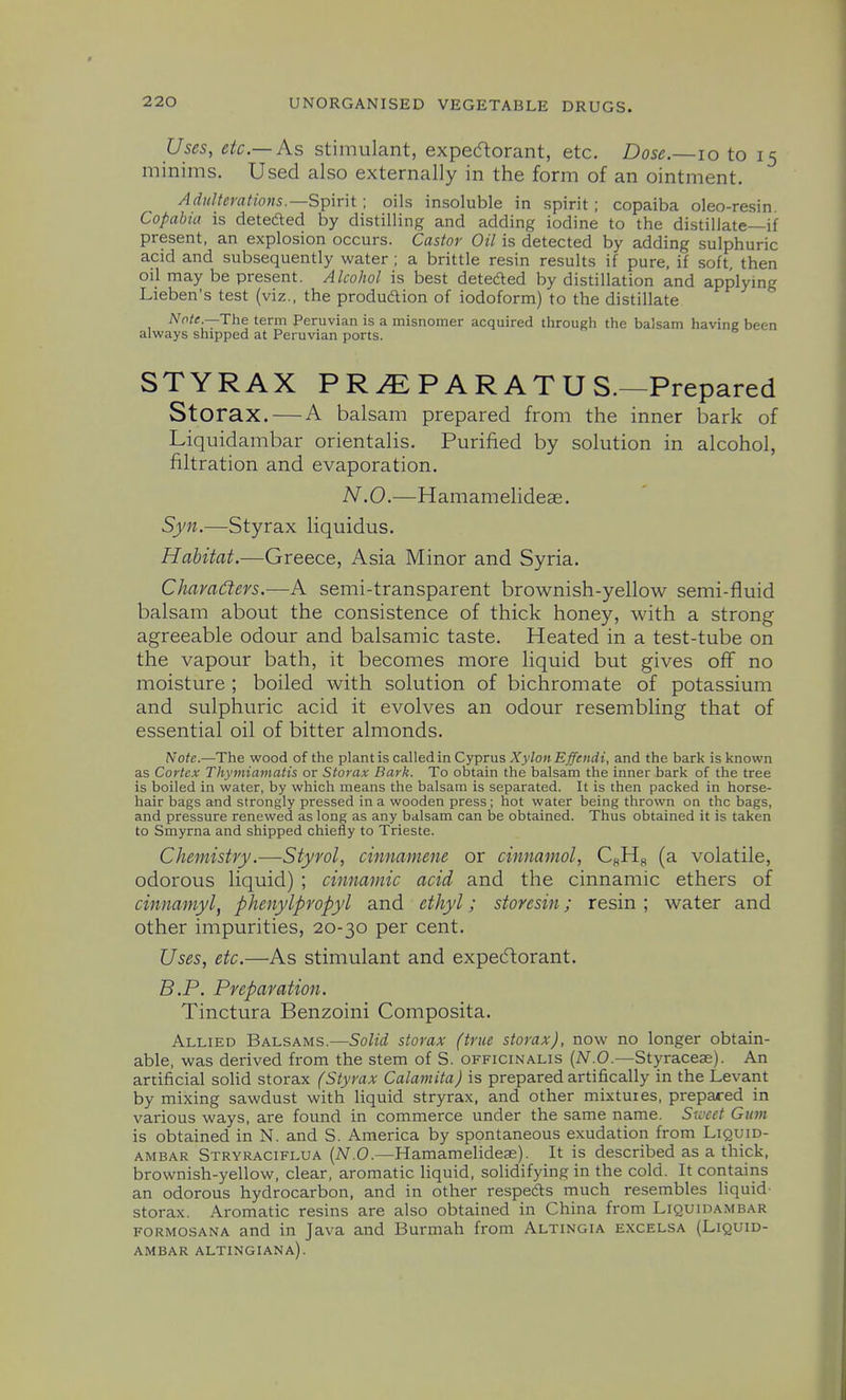 Uses, etc.—As stimulant, expectorant, etc. Dose.—lo to 15 minims. Used also externally in the form of an ointment. Adulterations.—Spirit ; oils insoluble in spirit ; copaiba oleo-resin. Copabia is deteded by distilling and adding iodine to the distillate—if present, an explosion occurs. Castor Oil is detected by adding sulphuric acid and subsequently water ; a brittle resin results if pure, if soft, then oil may be present. Alcohol is best deteded by distillation and applying Lieben's test (viz., the produdtion of iodoform) to the distillate Note.—The term Peruvian is a misnomer acquired through the balsam having been always shipped at Peruvian ports. STYRAX PR^PARATUS.—Prepared Storax. — A balsam prepared from the inner bark of Liquidambar orientalis. Purified by solution in alcohol, filtration and evaporation. N.O.—Hamamelideae. Syn.—Styrax liquidus. Habitat.—Greece, Asia Minor and Syria. Charadeys.—A semi-transparent brownish-yellow semi-fluid balsam about the consistence of thick honey, with a strong agreeable odour and balsamic taste. Heated in a test-tube on the vapour bath, it becomes more liquid but gives off no moisture ; boiled with solution of bichromate of potassium and sulphuric acid it evolves an odour resembling that of essential oil of bitter almonds. Note.—The wood of the plant is called in Cyprus XylonEffendi, and the bark is known as Cortex Thymiamatis or Storax Bark. To obtain the balsam the inner bark of the tree is boiled in water, by which means the balsam is separated. It is then packed in horse- hair bags and strongly pressed in a wooden press; hot water being thrown on the bags, and pressure renewed as long as any balsam can be obtained. Thus obtained it is taken to Smyrna and shipped chiefly to Trieste. Chemistry .Styrol, cinnamene or cinnamol, C„Hg (a volatile, odorous liquid) ; cinnamic acid and the cinnamic ethers of cinnamyl, phenylpropyl and ethyl; storesin; resin ; water and other impurities, 20-30 per cent. Uses, etc.—As stimulant and expecftorant. B.P. Preparation. Tinctura Benzoini Composita. Allied Balsams.—Solid storax (true storax), now no longer obtain- able, was derived from the stem of S. officinalis [N.O.—Styraceas). An artificial solid storax (Styrax Calamita) is prepared artifically in the Levant by mixing sawdust with liquid stryrax, and other mixtures, prepared in various ways, are found in commerce under the same name. Sweet Gum is obtained in N. and S. America by spontaneous exudation from Liquid- ambar Stryraciflua [N.O.—Hamamelideae). It is described as a thick, brownish-yellow, clear, aromatic liquid, solidifying in the cold. It contains an odorous hydrocarbon, and in other respeds much resembles liquid- storax. Aromatic resins are also obtained in China from Liquidambar formosana and in Java and Burmah from Altingia excelsa (Liquid- ambar altingiana).