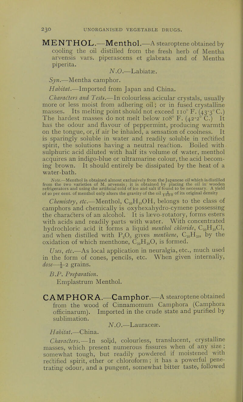 MENTHOL.—Menthol.—A stearoptene obtained by cooling the oil distilled from the fresh herb of Mentha arvensis vars. piperascens et glabrata and of Mentha piperita. N.O.—Labiatae. Syn.—Mentha camphor. Habitat.—Imported from Japan and China. Charadters and Tests.—In colourless acicular crystals, usually more or less moist from adhering oil; or in fused crystalline masses. Its melting point should not exceed iio° F. (433''C.) The hardest masses do not melt below io8° F. (42-2° C.) It has the odour and flavour of peppermint, producing warmth on the tongue, or, if air be inhaled, a sensation of coolness. It is sparingly soluble in water and readily soluble in recT:ified spirit, the solutions having a neutral reacflion. Boiled with sulphuric acid diluted with half its volume of water, menthol acquires an indigo-blue or ultramarine colour, the acid becom- ing brown. It should entirely be dissipated by the heat of a water-bath. Note.—Menthol is obtained almost exclusively from the Japanese oil which is distilled from the two varieties of M. arvensis; it is obtained by placing the oil in' wooden refrigerators and using the artificial cold of ice and salt if found to be necessary. A yield of 20 per cent, of menthol only alters the gravity of the oil y^TTU °^ original density Chemistry, etc.—Menthol, CioHi,,OH, belongs to the class of camphors and chemically is oxyhexahydro-cymene possessing the characters of an alcohol. It is Isevo-rotatory, forms esters with acids and readily parts with water. With concentrated hydrochloric acid it forms a Hquid menthol chloride, CioHmCl, and when distilled with P2O5 gives menthene, CjoHiy, by the oxidation of which menthone, CioHigO, is formed. Uses, etc.—As local application in neuralgia, etc., much used in the form of cones, pencils, etc. When given internally, dose—1-2 grains. B.P. Preparation. Emplastrum Menthol. CAMPHOR A.—Camphor.—A stearoptene obtained from the wood of Cinnamomum Camphora (Camphora ofiGicinarum). Imported in the crude state and purified by sublimation. N.O.—Lauracese. Habitat.—China. Charaders. — In soljd, colourless, translucent, crystalline masses, which present numerous fissures when oi any size ; somewhat tough, but readily powdered if moistened with redfified spirit, ether or chloroform ; it has a powerful pene- trating odour, and a pungent, somewhat bitter taste, followed