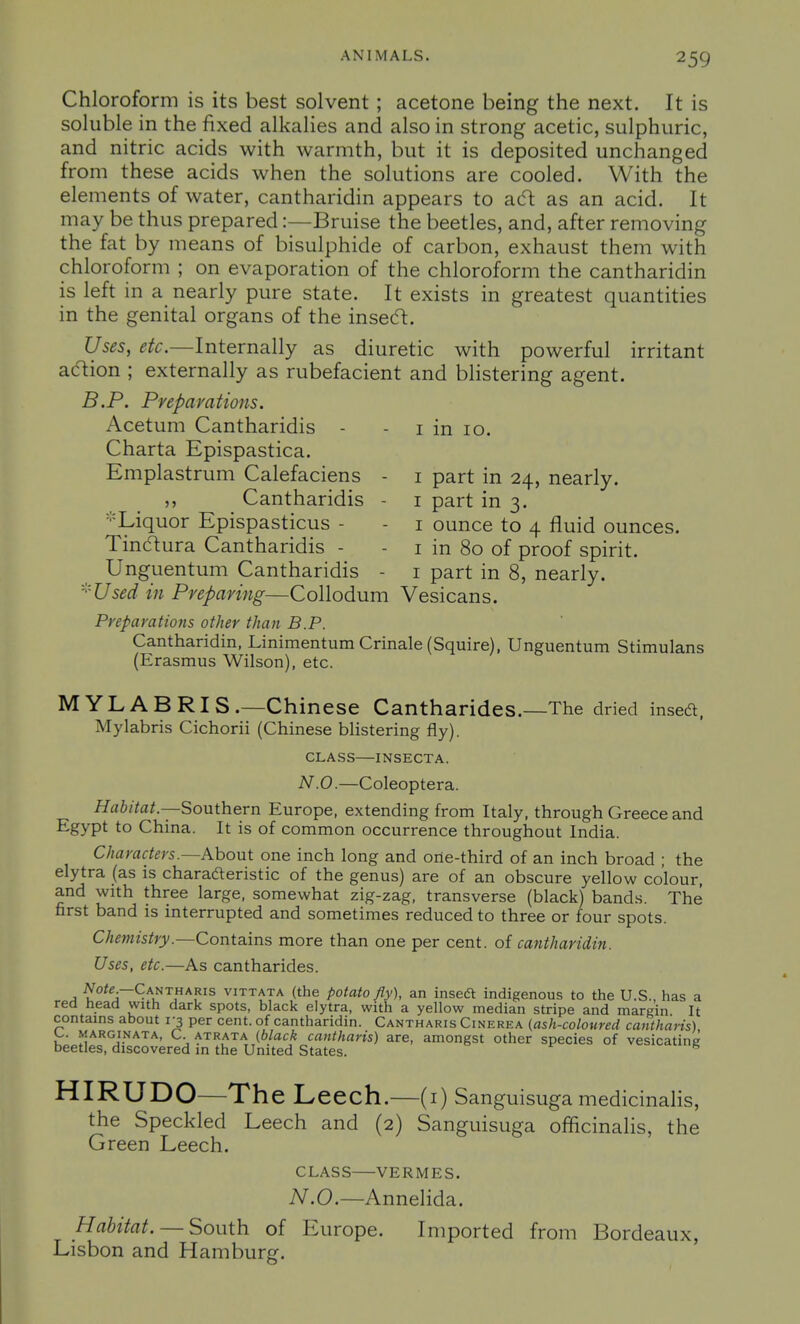 AKMMALS. Chloroform is its best solvent; acetone being the next. It is soluble in the fixed alkalies and also in strong acetic, sulphuric, and nitric acids with warmth, but it is deposited unchanged from these acids when the solutions are cooled. With the elements of water, cantharidin appears to ac^ as an acid. It may be thus prepared:—Bruise the beetles, and, after removing the fat by means of bisulphide of carbon, exhaust them with chloroform ; on evaporation of the chloroform the cantharidin is left in a nearly pure state. It exists in greatest quantities in the genital organs of the insecft. Uses, etc.—Internally as diuretic with powerful irritant acftion ; externally as rubefacient and blistering agent. B.P. Preparations. Acetum Cantharidis - - i in 10. Charta Epispastica. Emplastrum Calefaciens - i part in 24, nearly. ,, Cantharidis - i part in 3. =■=Liquor Epispasticus - - i ounce to 4 fluid ounces. Tinclura Cantharidis - - i in 80 of proof spirit. Unguentum Cantharidis - i part in 8, nearly. ■''Used in Preparing—Collodum Vesicans. Preparatiojis other than B.P. Cantharidin, Linimentum Crinale (Squire), Unguentum Stimulans (Erasmus Wilson), etc. MYLABRIS.—Chinese Cantharides.—The dried insed. Mylabris Cichorii (Chinese blistering fly). CLASS—INSECTA. N.O.—Coleoptera. //rt6/7fl/.—Southern Europe, extending from Italy, through Greece and Egypt to China. It is of common occurrence throughout India. Characters.—Khout one inch long and one-third of an inch broad ; the elytra (as is charaderistic of the genus) are of an obscure yellow colour, and with three large, somewhat zig-zag, transverse (black) bands. The first band is interrupted and sometimes reduced to three or four spots. Cheviistry.—Contains more than one per cent, of cantharidin. Uses, etc.—As cantharides. A -^fo'^;—Cantharis vittata (the potato fly), an insedi: indigenous to the U.S., has a red head with dark spots, black elytra, with a yellow median stripe and margin It contains about 1-3 per cent, of cantharidin. Cantharis Cinerea (ash-coloured cantharis) marginata, C. atrata (black cantharis) are, amongst other species of vesicating beetles, discovered in the United States. HIRUDO—The Leech.- -(i) Sanguisuga medicinalis, the Speckled Leech and (2) Sanguisuga officinalis, the Green Leech. CLASS VERMES. N.O.—Annelida. Habitat. — South of Europe. Imported from Bordeaux, Lisbon and Hamburg.