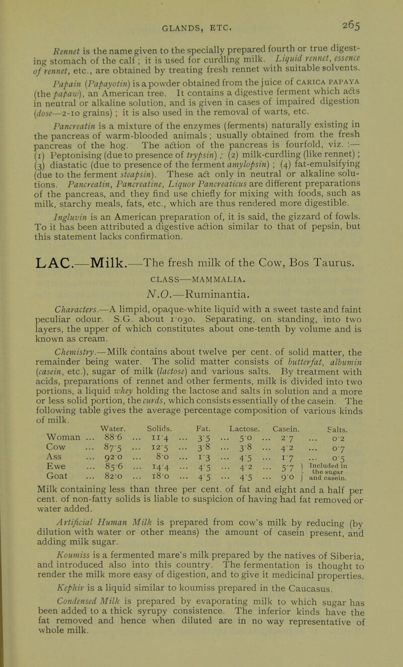Rennet is the name given to the specially prepared fourth or true digest- ing stomach of the calf; it is used for curdling milk. Li(juid rennet, essence 0/rennet, etc., are obtained by treating fresh rennet with suitable solvents. Papain (Papayotin) is a powder obtained from the juice of carica papaya (the papaw), an American tree. It contains a digestive ferment which ads in neutral or alkaline solution, and is given in cases of impaired digestion {dose—2-10 grains) ; it is also used in the removal of warts, etc. Pancreatin is a mixture of the enzymes (ferments) naturally existing in the pancreas of warm-blooded animals; usually obtained from the fresh pancreas of the hog. The adion of the pancreas is fourfold, viz. :— (i) Peptonising (due to presence of trypsin); (2) milk-curdling (like rennet) ; (3) diastatic (due to presence of the ferment amylopsin) ; (4) fat-emulsifying (due to the ferment steapsin). These aft only in neutral or alkaline solu- tions. Pancreatin, Pancreatine, Liquor Pancreaticus are different preparations of the pancreas, and they find use chiefly for mixing with foods, such as milk, starchy meals, fats, etc., which are thus rendered more digestible. Ingluvin is an American preparation of, it is said, the gizzard of fowls. To it has been attributed a digestive adlion similar to that of pepsin, but this statement lacks confirmation. LAC-—Milk.—The fresh milk of the Cow, Bos Taurus. CLASS MAMMALIA. N.O.—Ruminantia. Characters.—A limpid, opaque-white liquid with a sweet taste and faint peculiar odour. S.G. about 1030, Separating, on standing, into two layers, the upper of which constitutes about one-tenth by volume and is known as cream. Chemistry.— Milk contains about twelve per cent, of solid matter, the remainder being water. The solid matter consists of butter/at, albumin [casein, etc.), sugar of milk (lactose) and various salts. By treatment with acids, preparations of rennet and other ferments, milk is divided into two portions, a liquid ivhey holding the lactose and salts in solution and a more or less solid portion, the curds, which consists essentially of the casein. The following table gives the average percentage composition of various kinds of milk. Water. Solids. Fat. Lactose. Casein. Salts. Woman . . 88-6 . .. 11-4 .. • 35 • .. 50 . • 27 02 Cow • 875 . • 12-5 •• . 3-8 . .. 3-8 . • 42 ... 07 Ass . 920 . .. 80 .. • 13 • •• 4'5 • • 17 ... 05 Ewe • 856 . .. 14-4 . • 45 • .. 4-2 . - 57 ) Included in the sugar and casein. Goat . 820 . .. 180 . • 4'5 • •• 45 • .. 90 j Milk containing less than three per cent, of fat and eight and a half per cent, of non-fatty solids is liable to suspicion of having had fat removed or water added. Artificial Human Milk is prepared from cow's milk by reducing (by dilution with water or other means) the amount of casein present, and adding milk sugar. Koumiss is a fermented mare's milk prepared by the natives of Siberia, and introduced also into this country. The fermentation is thought to render the milk more easy of digestion, and to give it medicinal properties. Kephir is a liquid similar to koumiss prepared in the Caucasus. Condensed Milk is prepared by evaporating milk to which sugar has been added to a thick syrupy consistence. The inferior kinds have the fat removed and hence when diluted are in no way representative of whole milk.
