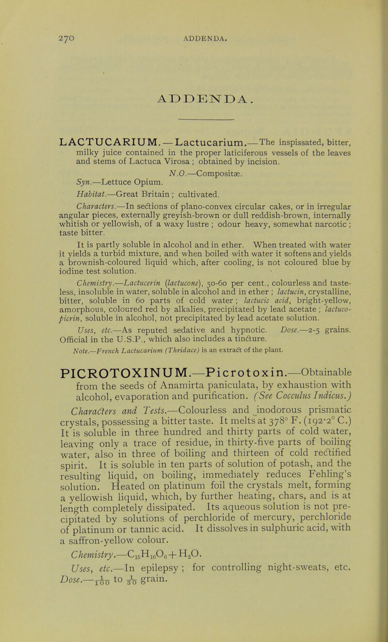 ADDENDA. LACTUCARIUM. —LactUCarium.—The inspissated, bitter, milky juice contained in the proper laticiferous vessels of the leaves and stems of Lactuca Virosa ; obtained by incision. N.O.—Compositse. Syn.—Lettuce Opium. Habitat.—Great Britain ; cultivated. Characters.—In sedtions of plano-convex circular cakes, or in irregular angular pieces, externally greyish-brown or dull reddish-brown, internally whitish or yellowish, of a waxy lustre ; odour heavy, somewhat narcotic ; taste bitter. It is partly soluble in alcohol and in ether. When treated with water it yields a turbid mixture, and when boiled with water it softens and yields a brownish-coloured liquid which, after cooling, is not coloured blue by iodine test solution. Chemistry.—Lactucerin (lactucone), 50-60 per cent., colourless and taste- less, insoluble in water, soluble in alcohol and in ether ; lactucin, crystalline, bitter, soluble in 60 parts of cold water; lactucic acid, bright-yellow, amorphous, coloured red by alkalies, precipitated by lead acetate ; lactuco- picrin, soluble in alcohol, not precipitated by lead acetate solution. Uses, etc.—As reputed sedative and hypnotic. Dose.—2-5 grains. Official in the U.S.P., which also includes a tindture. Note—French Lachicarium (Thridace) is an extraft of the plant. PICROTOXINUM.—Pi cro toxin.—Obtainable from the seeds of Anamirta paniculata, by exhaustion with alcohol, evaporation and purification. (See Cocculus Indicus.J Chara6tevs and Tests.—Colourless and inodorous prismatic crystals, possessing a bitter taste. It meltsat 378° F. (192-2° C.) It is soluble in three hundred and thirty parts of cold water, leaving only a trace of residue, in thirty-five parts of boiling water, also in three of boiling and thirteen of cold recftified spirit. It is soluble in ten parts of solution of potash, and the resulting liquid, on boiling, immediately reduces Fehling's solution. Heated on platinum foil the crystals melt, forming a yellowish liquid, which, by further heating, chars, and is at length completely dissipated. Its aqueous solution is not pre- cipitated by solutions of perchloride of mercury, perchloride of platinum or tannic acid. It dissolves in sulphuric acid, with a saffron-yellow colour. Chemistry.—CisHujOu + H.^O. Uses, etc.—In epilepsy ; for controlling night-sweats, etc. Dose.—^-Q to grain.