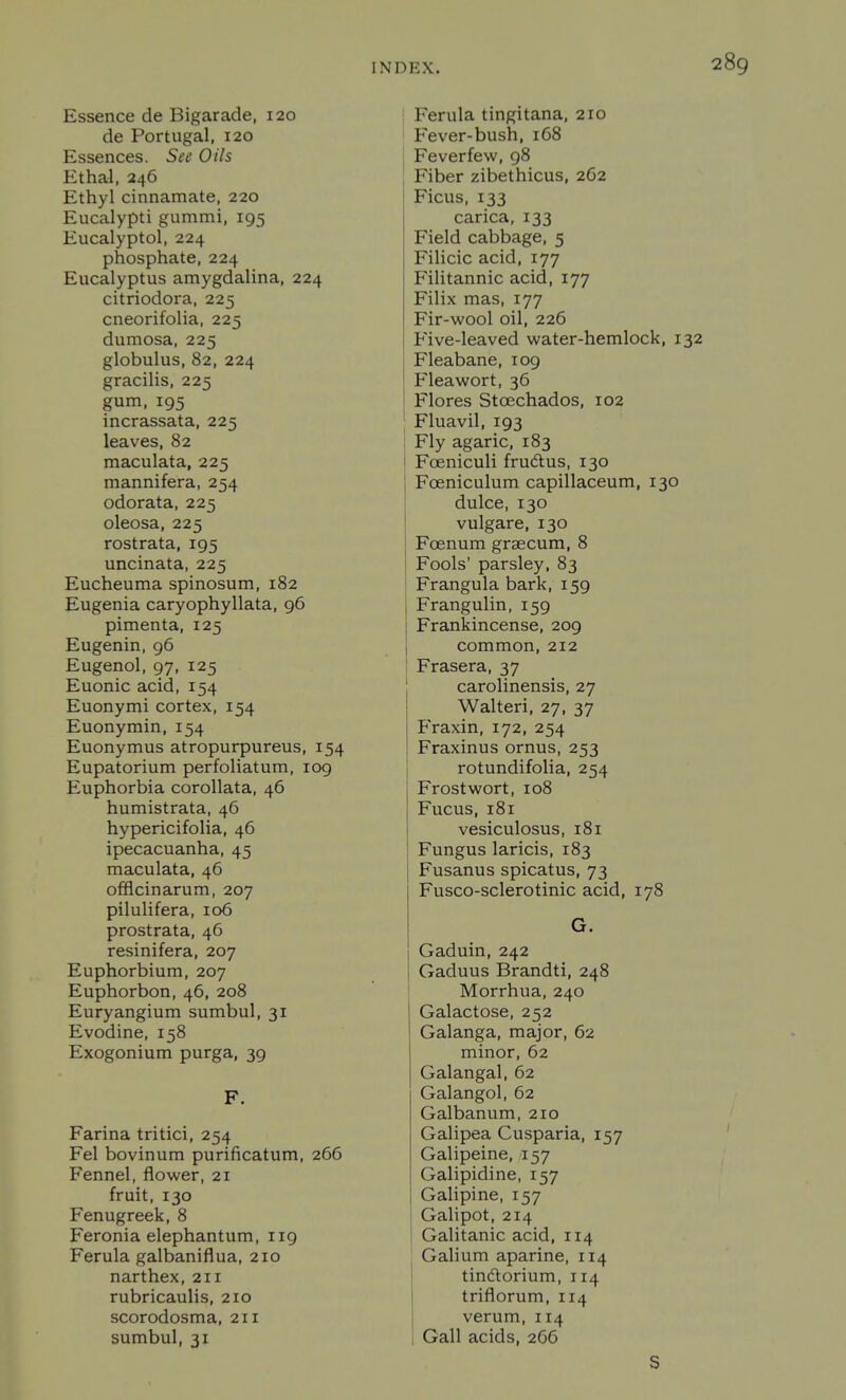 Essence de Bigarade, 120 de Portugal, 120 Essences. See Oils Ethal, 246 Ethyl cinnamate, 220 Eucalypti gummi, 195 Eucalyptol, 224 phosphate, 224 Eucalyptus amygdalina, 224 citriodora, 225 cneorifolia, 225 dumosa, 225 globulus, 82, 224 gracilis, 225 gum, 195 incrassata, 225 leaves, 82 maculata, 225 mannifera, 254 odorata, 225 oleosa, 225 rostrata, 195 uncinata, 225 Eucheuma spinosum, 182 Eugenia caryophyllata, 96 pimenta, 125 Eugenin, 96 Eugenol, 97, 125 Euonic acid, 154 Euonymi cortex, 154 Euonymin, 154 Euonymus atropurpureus, 154 Eupatorium perfoliatum, 109 Euphorbia corollata, 46 humistrata, 46 hypericifolia, 46 ipecacuanha, 45 maculata, 46 offlcinarum, 207 pilulifera, 106 prostrata, 46 resinifera, 207 Euphorbium, 207 Euphorbon, 46, 208 Euryangium sumbul, 31 Evodine, 158 Exogonium purga, 39 F. Farina tritici, 254 Fel bovinum purificatum, 266 Fennel, flower, 21 fruit, 130 Fenugreek, 8 Feronia elephantum, 119 Ferula galbaniflua, 210 narthex, 211 rubricaulis, 210 scorodosma, 211 sumbul, 31 } Ferula tingitana, 210 I Fever-bush, 168 Feverfew, 98 Fiber zibethicus, 262 Ficus, 133 carica, 133 Field cabbage, 5 Filicic acid, 177 Filitannic acid, 177 Filix mas, 177 Fir-wool oil, 226 Five-leaved water-hemlock, i Fleabane, 109 Fleawort, 36 Flores Stoechados, 102 Fluavil, 193 Fly agaric, 183 Foeniculi fruAus, 130 Foeniculum capillaceum, 130 dulce, 130 vulgare, 130 Foenum grsecum, 8 Fools' parsley, 83 Frangula bark, 159 Frangulin, 159 Frankincense, 209 common, 212 j Frasera, 37 carolinensis, 27 Walteri, 27, 37 Fraxin, 172, 254 Fraxinus ornus, 253 rotundifolia, 254 Frostwort, 108 Fucus, 181 vesiculosus, 181 Fungus laricis, 183 Fusanus spicatus, 73 Fusco-sclerotinic acid, 178 G. Gaduin, 242 Gaduus Brandti, 248 Morrhua, 240 Galactose, 252 Galanga, major, 62 minor, 62 Galangal, 62 Galangol, 62 Galbanum, 210 Galipea Cusparia, 157 Galipeine, 157 Galipidine, 157 Galipine, 157 Galipot, 214 Galitanic acid, 114 Galium aparine, 114 tindtorium, 114 triflorum, 114 verum, 114 Gall acids, 266 S