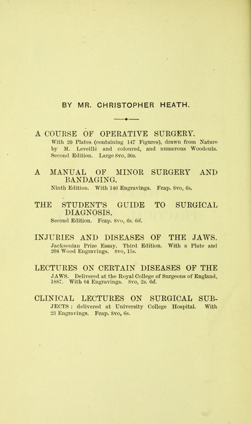 BY MR. CHRISTOPHER HEATH. A COURSE OF OPERATIVE SURGERY. With 20 Plates (containing 147 Figures), drawn from Nature by M. Leveiile and coloured, and numerous Woodcuts. Second Edition. Large 8vo, 30s. A MANUAL OF MINOR SURGERY AND BANDAGING. Ninth Edition. With 146 Engravings. Feap. 8vo, 6s. THE STUDENT'S GUIDE TO SURGICAL DIAGNOSIS. Second Edition. Feap. 8vo, 6s. 6ti INJURIES AND DISEASES OF THE JAWS. Jacksonian Prize Essay. Third Edition. With a Plate and 204 Wood Engravings. 8vo, 15s. LECTURES ON CERTAIN DISEASES OF THE JAWS. Delivered at the Boyal College of Surgeons of England, 1887. With 64 Engravings. 8vo, 2s. 6d. CLINICAL LECTURES ON SURGICAL SUB- JECTS : delivered at University College Hospital. With 23 Engravings. Fcai). 8vo, 6s.