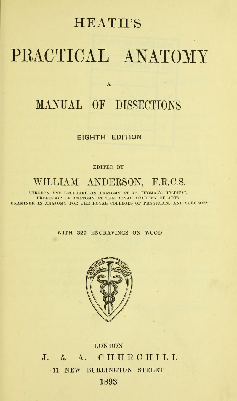 PEACTICAL ANATOMY A MANUAL OF DISSECTIONS EIGHTH EDITION EDITED BY WILLIAM ANDERSON, F.E.C.S. SURGEON AND LECTURER ON ANATOMY AT ST. THOMAS'S HOSPITAL, PROFESSOR OF ANATOMY AT THE ROYAL ACADEMY OF ARTS, EXAMINER IN ANATOMY FOR THE ROYAL COLLEGES OF PHYSICIANS AND SURGEONS. WITH 329 ENGRAVINGS ON WOOD LONDON J. & A. CHURCHILL 11, NEW BURLINGTON STREET 1893