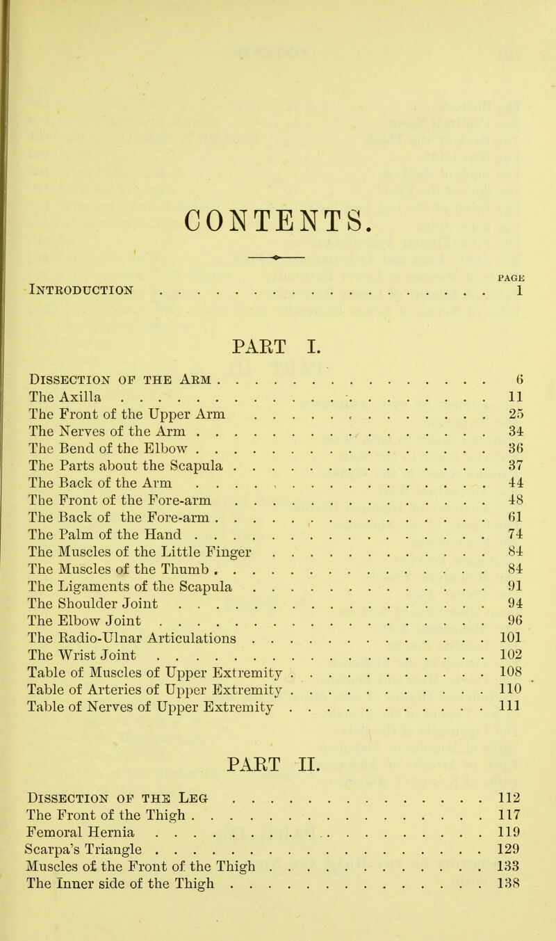 CONTENTS. PAGE Intkoduction 1 PART I. Dissection of the Aem 6 The Axilla 11 The Front of the Upper Arm 25 The Nerves of the Arm 34 The Bend of the Elbow 36 The Parts about the Scapula . 37 The Back of the Arm 44 The Front of the Fore-arm 48 The Back of the Fore-arm 61 The Palm of the Hand 74 The Muscles of the Little Finger 84 The Muscles of the Thumb 84 The Ligaments of the Scapula 91 The Shoulder Joint 94 The Elbow Joint , 96 The Radio-Ulnar Articulations 101 The Wrist Joint 102 Table of Muscles of Upper Extremity 108 Table of Arteries of Upper Extremity 110 Table of Nerves of Upper Extremity ..Ill PAET II. Dissection of the Leg 112 The Front of the Thigh 117 Femoral Hernia 119 Scarpa's Triangle 129 Muscles of the Front of the Thigh 133 The Inner side of the Thigh 138