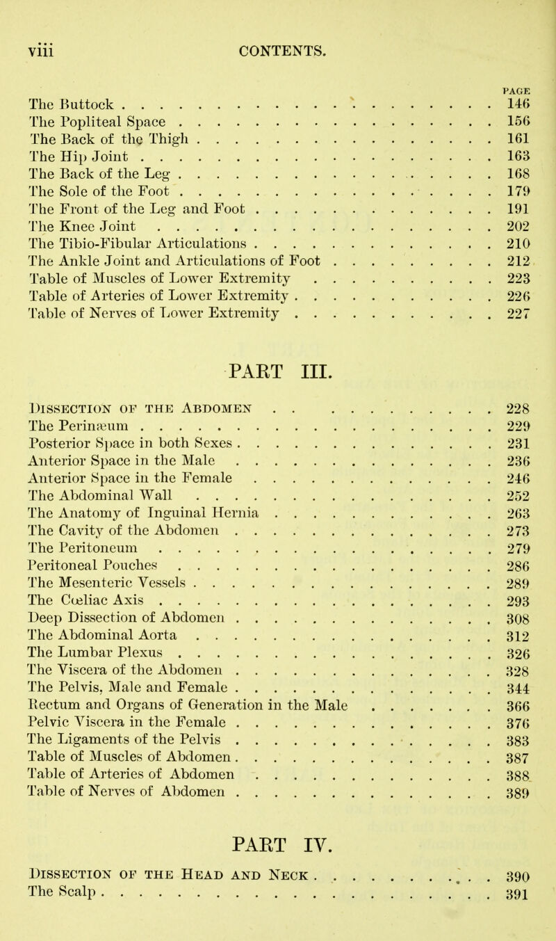 PAGE The Buttock 146 The Popliteal Space 156 The Back of the Thigh 161 The Hip Joint 163 The Back of the Leg 168 The Sole of the Foot 179 The Front of the Leg and Foot 191 The Knee Joint 202 The Tibio-Fibular Articulations 210 The Ankle Joint and Articulations of Foot 212 Table of Muscles of Lower Extremity 223 Table of Arteries of Lower Extremity 226 Table of Nerves of Lower Extremity 227 PART III. LiSSECTION OF THE ABDOMEN . . 228 The Perin^eum 229 Posterior Si)ace in both Sexes 231 Anterior Space in the Male 236 Anterior Space in the Female 246 The Abdominal Wall 252 The Anatomy of Inguinal Hernia 263 The Cavity of the Abdomen 273 The Peritoneum 279 Peritoneal Pouches 286 The Mesenteric Vessels 289 The Cceliac Axis 293 Deep Dissection of Abdomen 308 The Abdominal Aorta 312 The Lumbar Plexus 326 The Viscera of the Abdomen 328 The Pelvis, Male and Female 344 Rectum and Organs of Generation in the Male 366 Pelvic Viscera in the Female 376 The Ligaments of the Pelvis 383 Table of Muscles of Abdomen 387 Table of Arteries of Abdomen 388. Table of Nerves of Abdomen 389 PAET IV. Dissection of the Head and Neck ~ . . 390 The Scalp 39I