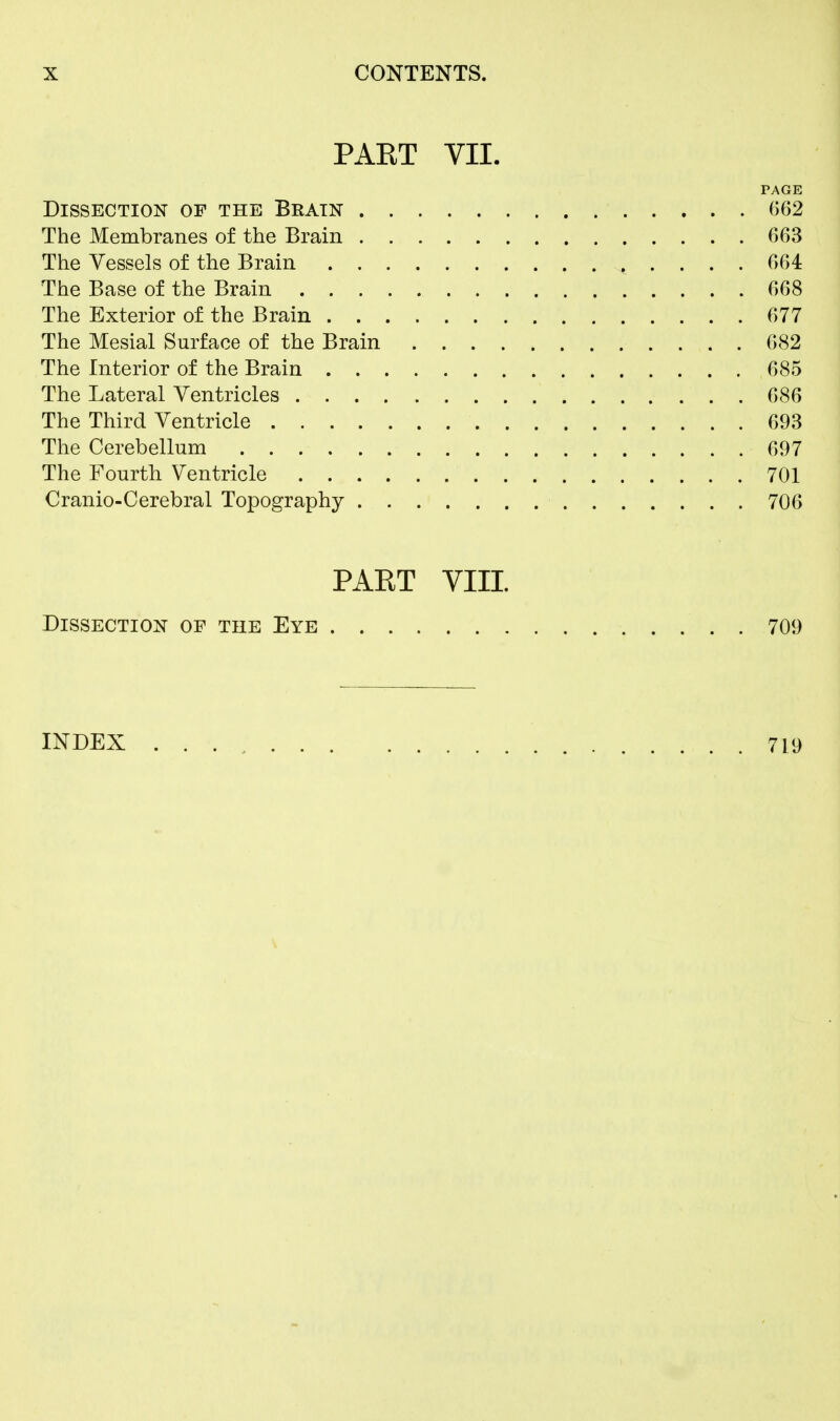 PAET VII. PAGE Dissection of the Brain 662 The Membranes of the Brain 663 The Vessels of the Brain 664 The Base of the Brain 668 The Exterior of the Brain 677 The Mesial Surface of the Brain 682 The Interior of the Brain 685 The Lateral Ventricles 686 The Third Ventricle 693 The Cerebellum 697 The Fourth Ventricle 701 Cranio-Cerebral Topography 706 PART VIII Dissection of the Eye 709 INDEX 719