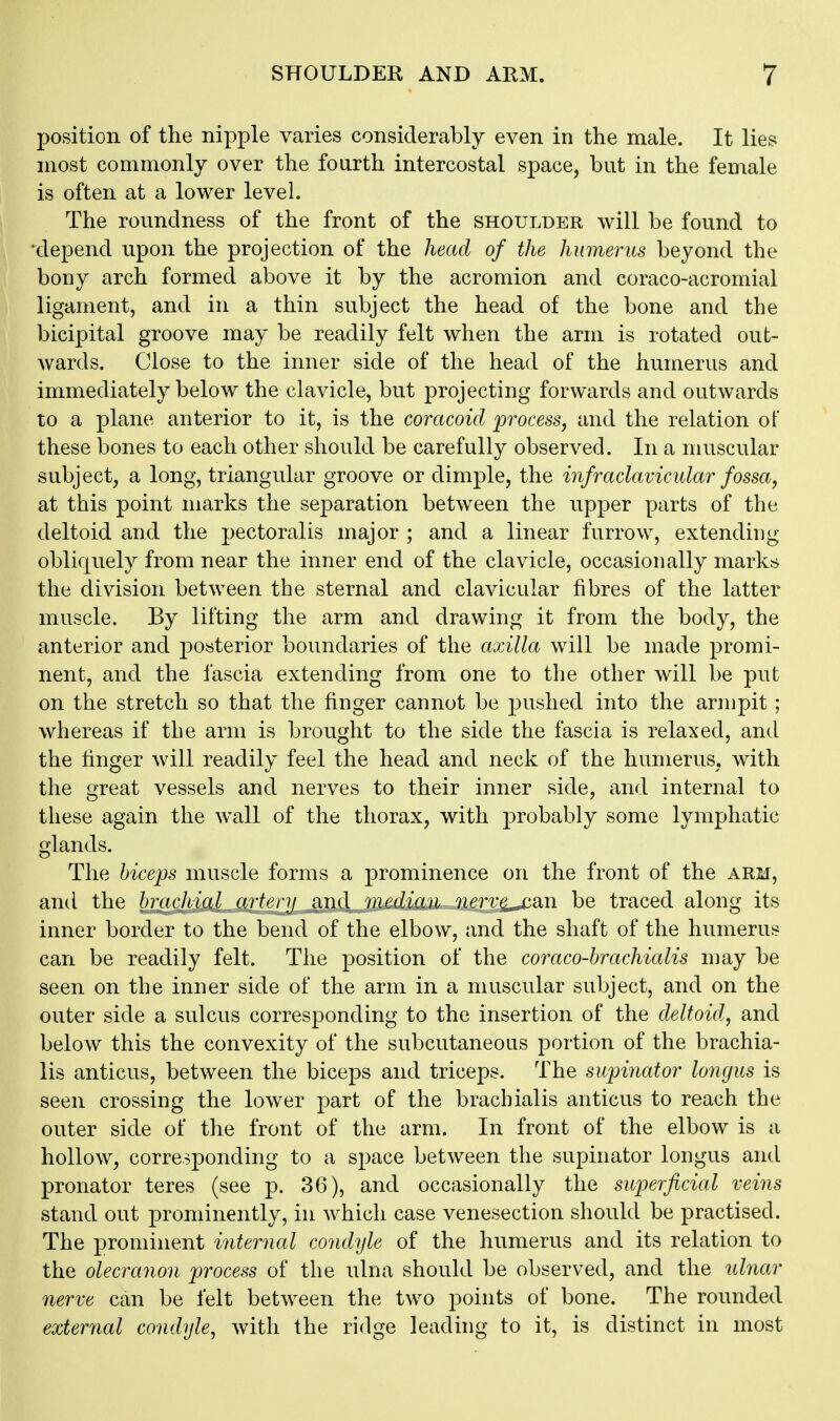 position of the nipple varies considerably even in the male. It lies most commonly over the fourth intercostal space, but in the female is often at a lower level. The roundness of the front of the shoulder will be found to •depend upon the projection of the head of the humerus beyond the bony arch formed above it by the acromion and coraco-acromial ligament, and in a thin subject the head of the bone and the bicipital groove may be readily felt when the arm is rotated out- wards. Close to the inner side of the head of the humerus and immediately below the clavicle, but projecting forwards and outwards to a plane anterior to it, is the coracoid process, and the relation ot* these bones to each other should be carefully observed. In a muscular subject, a long, triangular groove or dimple, the infraclavicular fossa, at this point marks the separation between the upper parts of the deltoid and the pectoralis major ; and a linear furrow, extending obliquely from near the inner end of the clavicle, occasionally marks the division between the sternal and clavicular fibres of the latter muscle. By lifting the arm and drawing it from the body, the anterior and posterior boundaries of the axilla will be made promi- nent, and the fascia extending from one to the other will be put on the stretch so that the finger cannot be pushed into the armpit; whereas if the arm is brought to the side the fascia is relaxed, and the finger will readily feel the head and neck of the humerus, with the great vessels and nerves to their inner side, and internal to these again the wall of the thorax, with probably some lymphatic glands. The biceps muscle forms a prominence on the front of the arm, and the hrachial artery and median nerv^^an be traced along its inner border to the bend of the elbow, and the shaft of the humerus can be readily felt. The position of the coraco-brachialis may be seen on the inner side of the arm in a muscular subject, and on the outer side a sulcus corresponding to the insertion of the deltoid, and below this the convexity of the subcutaneous portion of the brachia- lis anticus, between the biceps and triceps. The supinator longus is seen crossing the lower part of the brachialis anticus to reach the outer side of the front of the arm. In front of the elbow is a hollow, corresponding to a space between the supinator longus and pronator teres (see p. 36), and occasionally the superficial veins stand out prominently, in which case venesection should be practised. The prominent internal condyle of the humerus and its relation to the olecranon process of the ulna should be observed, and the ulnar nerve can be felt between the two j)oints of bone. The rounded external condyle^ with the ridge leading to it, is distinct in most