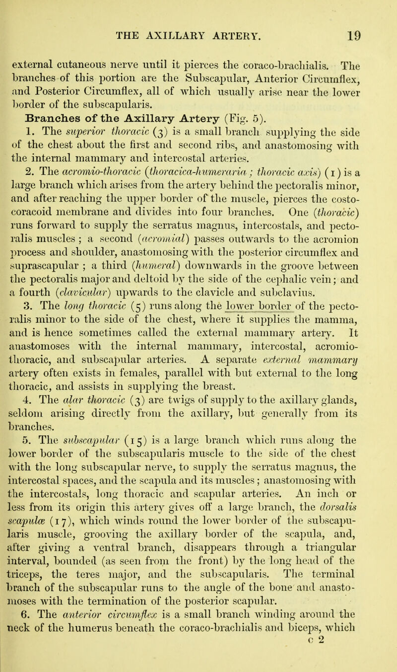 external cutaneous nerve until it joierces the coraco-bracliialis. The branches of this portion are the Subscapular, Anterior Circumflex, and Posterior Circumflex, all of which usually arise near the lower l)orcler of the subscapularis. Branches of the Axillary Artery (Fig. 5). 1. The superior thoracic (3) is a small branch supplying the side of the chest about the first and second ribs, and anastomosing with the internal mammary and intercostal arteries. 2. The acromio-thoracic (thoracica-kumeraria; thoracic axis) (i) is a large branch which arises from the artery behind the pectoral is minor, and after reaching the upper border of the muscle, pierces the costo- coracoid membrane and divides into four branches. One (thoracic) runs forward to supply the serratus magnus, intercostals, and pecto- ralis muscles ; a second (acromial) passes outwards to the acromion process and shoulder, anastomosing with the posterior circumflex and suprascapular ; a third (humeral) downwards in the groove between the pectoralis major and deltoid by the side of the cephalic vein; and a fourth (clavicular) upwards to the clavicle and subclaviiis. 3. The long thoracic (5) runs along the lower border of the pecto- ralis minor to the side of the chest, where it supplies the mamma, and is hence sometimes called the external mammary artery. It anastomoses with the internal mammary, intercostal, acromio- thoracic, and subscapular arteries. A separate external mammary artery often exists in females, parallel with but external to the long thoracic, and assists in supplying the breast. 4. The alar thoracic (3) are twigs of supply to the axillary glands, seldom arising directly from the axillary, but generally from its branches. 5. The subscapular (15) is a large branch which runs along the lower border of the subscapularis muscle to the side of the chest with the long subscapular nerve, to supply the serratus magnus, the intercostal spaces, and the scapula and its muscles; anastomosing with the intercostals, long thoracic and scapular arteries. An inch or less from its origin this artery gives ofi^ a large branch, the dorsalis scapulce (17), which winds round the lower border of the subscajju- laris muscle, grooving the axillary border of the scapula, and, after giving a ventral branch, disappears through a triangular interval, bounded (as seen from the front) by the long head of the triceps, the teres major, and the subscapularis. The terminal branch of the subscapular runs to the angle of the bone and anasto- moses with the termination of the posterior scapular. 6. The anterior circumflex is a small branch winding around the neck of the humerus beneath the coraco-brachialis and biceps, which c 2