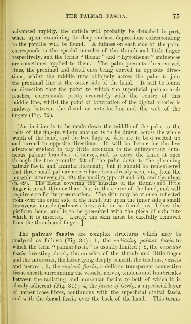 advanced rapidly, the cuticle will probably be detached in part, when upon examining its dee23 surface, dejDressions corresponding to the papillae will be found. A fulness on each side of the j)alm corresponds to the special muscles of the thumb and little finger respectively, and the terms thenar and ^^hypothenareminences are sometimes apj^lied to them. The palm presents three curved lines, the proximal and distal ones being curved in opposite direc- tions, whilst the middle runs obliquely across the palm to join the proximal line at the outer side of the hand. It will be found on dissection that the point to which the superficial palmar arch reaches, corresponds pretty accurately with the centre of this middle line, whilst the point of bifurcation of the digital arteries is midway between the distal or anterior line and the web of the fingers (Fig. 32). [An incision is to be made down the middle of the ]jalm to the roots of the fingers, Avhere another is to be drawn across the w^hole width of the hand, and the two flaps of skin are to be dissected up and turned in opposite directions. It will be better for the less advanced student to pay little attention to the unimportant cuta- neous palmar branches of nerves, and to carry the knife at once through the fine granular fat of the palm down to the glistening palmar fascia and annular ligament; but it should be remembered that three small palmar nerves have been already seen, viz., from the musculo-cutaneous, (p. 49), the median (pp. 49 and 59), and the ulnar (p. 49). The fascia covering the muscles of the thumb and little finger is much thinner than that in the centre of the hand, and will require care for its preservation. The skin may be at once reflected from over the outer side of the hand, but upon the inner side a small transverse muscle (palmaris brevis) is to be found just below the pisiform bone, and is to be preserved wuth the piece of skin into li which it is inserted. Lastlv, the skin must be carefullv removed \ from the thumb and fingers.] The palmar fasciae are complex structures which may be analysed as follows (Fig. 30) : 1, the radiating jyalmar fascia to which the term  palmar fasciais usually limited ; 2, the muscular fascice investing closely the muscles of the thumb and little finger and the interossei, the latter lying deeply beneath the tendons, vessels and nerves ; 3, the vaginal fascia, a delicate transparent connective ' tissue sheath surrounding the vessels, nerves, tendons and lumbricales between the radiating and muscular fasciae, to both of Avhich it is closely adherent (Fig. 31); 4, the fascia of Gercly, a superficial layer of rather loose fibres, continuous with the superficial digital fascia and with the dorsal fascia over the back of the hand. This termi-