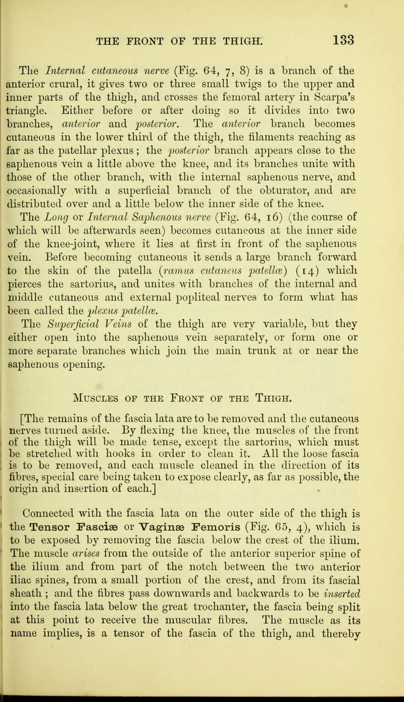 The Internal cutaneous nerve (Fig. 64, 7, 8) is a branch of the anterior crural, it gives two or three small twigs to the upper and inner parts of the thigh, and crosses the femoral artery in Scarpa's triangle. Either before or after doing so it divides into two branches, anterior and posterior. The anterior branch becomes cutaneous in the lower third of the thigh, the filaments reaching as far as the patellar plexus ; the 'posterior branch appears close to the saphenous vein a little above the knee, and its branches unite with those of the other branch, with the internal saphenous nerve, and occasionally with a superficial branch of the obturator, and are distributed over and a little below the inner side of the knee. The Long or Internal Saphenous nerve (Fig. 64, 16) (the course of which will be afterwards seen) becomes cutaneous at the inner side of the knee-joint, where it lies at first in front of the saphenous vein. Before becoming cutaneous it sends a large branch forward to the skin of the patella (i-amus cutaneus patellce) ([4) which pierces the sartorius, and unites with branches of the internal and middle cutaneous and external popliteal nerves to form what has been called the plexus patellce. The Superficial Veins of the thigh are very variable, but they either open into the saplienous vein separately, or form one or more separate branches which join the main trunk at or near the saphenous 023ening. Muscles of the Front of the Thigh. [The remains of the fascia lata are to be removed and the cutaneous nerves turned aside. By fiexing the knee, the muscles of tlie front of the thigh will be made tense, except the sartorius, wliich must be stretched with hooks in order to clean it. All the loose fascia is to be removed, and each muscle cleaned in the direction of its fibres, special care being taken to expose clearly, as far as possible, the origin and insertion of each.] Connected with the fascia lata on the outer side of the thigh is the Tensor Fasciae or Vaginae Femoris (Fig. 65, 4), which is to be exposed by removing the fascia below the crest of the ilium. The muscle arises from the outside of the anterior superior spine of the ilium and from part of the notch between the two anterior iliac spines, from a small portion of the crest, and from its fascial sheath ; and the fibres pass downwards and backwards to be inserted into the fascia lata below the great trochanter, the fascia being split at this point to receive the muscular fibres. The muscle as its name implies, is a tensor of the fascia of the thigh, and thereby