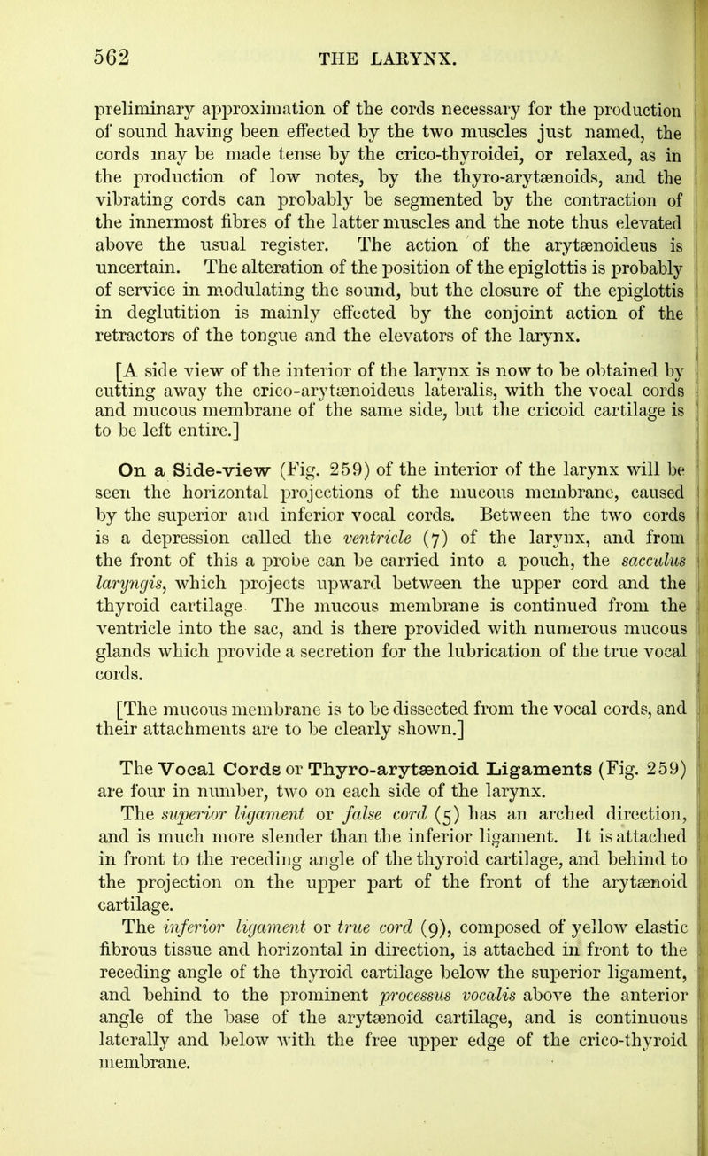 preliminary approximation of the cords necessary for the production of sound, having been effected by the two muscles just named, the cords may be made tense by the crico-thyroidei, or relaxed, as in the production of low notes, by the thyro-arytsenoids, and the | vibrating cords can probably be segmented, by the contraction of the innermost fibres of the latter muscles and the note thus elevated above the usual register. The action of the arytsenoideus is uncertain. The alteration of the position of the epiglottis is probably of service in m.odulating the sound, but the closure of the epiglottis in deglutition is mainly effected, by the conjoint action of the retractors of the tongue and the elevators of the larynx. [A side view of the interior of the larynx is now to be obtained by cutting away the crico-arytaenoideus lateralis, with the vocal cords and mucous membrane of the same side, but the cricoid cartilage is to be left entire.] On a Side-view (Fig. 259) of the interior of the larynx will be seen the horizontal projections of the mucous membrane, caused by the superior and inferior vocal cords. Between the two cords is a depression called the ventricle (7) of the larynx, and from the front of this a probe can be carried into a pouch, the sacculus laryngis, which projects upward between the upper cord and the thyroid cartilage The mucous membrane is continued from the ventricle into the sac, and is there provided with numerous mucous glands which provide a secretion for the lubrication of the true vocal cords. 1 [The mucous membrane is to be dissected from the vocal cords, and j their attachments are to be clearly shown.] The Vocal Cords or Thyro-arytsenoid Ligaments (Fig. 259) are four in number, two on each side of the larynx. The superior ligament or false cord (5) has an arched direction, and is much more slender than the inferior ligament. It is attached in front to the receding angle of the thyroid cartilage, and behind to the projection on the upper part of the front of the aryteenoid cartilage. The inferior ligament or true cord (9), composed of yellow elastic fibrous tissue and horizontal in direction, is attached in front to the receding angle of the thyroid cartilage below the superior ligament, and behind to the prominent processus vocalis above the anterior angle of the base of the arytaenoid cartilage, and is continuous laterally and below with the free upper edge of the crico-thyroid membrane.
