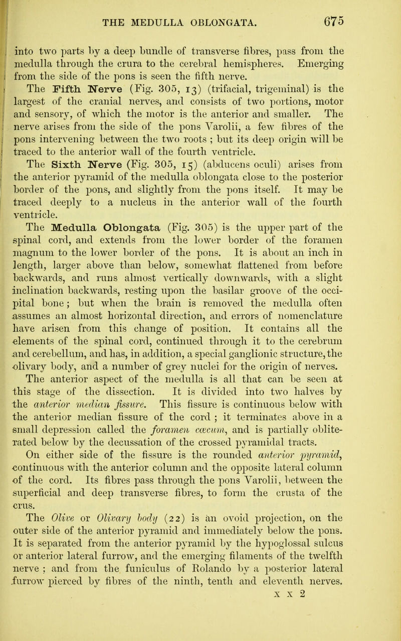 i i into two parts hj a deej) bundle of transverse fibres, pass from tlie I medulla through the crura to the cerebral hemispheres. Emerging I from the side of the pons is seen the fifth nerve. I The Fiftli ISTerve (Fig. 305, 13) (trifacial, trigeminal) is the largest of the cranial nerves, and consists of two portions, motor and sensory, of which the motor is the anterior and smaller. The nerve arises from the side of the pons Varolii, a few fibres of the pons intervening between the two roots ; but its deep origin wdll be traced to the anterior wall of the fourth ventricle. The Sixth Nerve (Fig. 305, 15) (abducens oculi) arises from the anterior pyramid of the medulla oblongata close to the posterior border of the pons, and slightly from the pons itself. It may be traced deeply to a nucleus in the anterior wall of the fourth ventricle. The Medulla Oblongata (Fig. 305) is the upper part of the spinal cord, and extends from the lower border of the foramen magnum to the lower border of the pons. It is about an inch in length, larger above than below, somewhat flattened from before backwards, and runs almost vertically downwards, with a slight inclination backwards, resting upon the basilar groove of the occi- pital bone; but when the brain is removed the medulla often .assumes an almost horizontal direction, and errors of nomenclature have arisen from this change of position. It contains all the elements of the spinal cord, continued through it to the cerebrum and cerebellum, and has, in addition, a special ganglionic structure, the olivary body, and a number of grey nuclei for the origin of nerves. The anterior aspect of the medulla is all that can be seen at this stage of the dissection. It is divided into two halves by the anterior median fissure. This fissure is continuous below with the anterior median fissure of the cord ; it terminates above in a small depression called the foramen ccecum, and is partially oblite- rated below by the decussation of the crossed pyramidal tracts. On either side of the fissure is the rounded anterior loyramid^ continuous with the anterior column and the opposite lateral column of the cord. Its fibres pass through the pons Varolii, between the superficial and deep transverse fibres, to form the crusta of the crus. The Olive or Olivary body (22) is an ovoid projection, on the outer side of the anterior pyramid and immediately below the pons. It is separated from the anterior pyramid by the hypoglossal sulcus or anterior lateral furrow, and the emerging filaments of the twelfth nerve ; and from the funiculus of Rolando by a posterior lateral furrow pierced by fibres of the ninth, tenth and eleventh nerves. X X 2