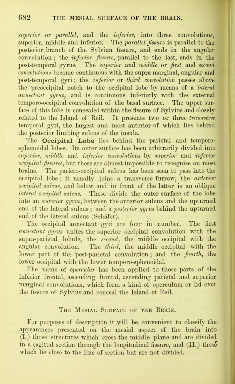 superior or parallel, and the inferior^ into three convolutions, siij)erior, middle and inferior. The parallel fissure is parallel to the posterior branch of the Sylvian fissure, and ends in the angular convolution ; the inferior fissure, parallel to the last, ends in the post-temjDoral gyrus. The superior and middle or first and second convolutions become continuous with the sujDra-marginal, angular and post-temporal gyri; the inferior or third convolution passes above the preoccii3ital notch to the occipital lobe by means of a latercd annectant gyrus, and is continuous inferiorly with the external temporo-occipital convolution of the basal surface. The upper sur- face of this lobe is concealed within the fissure of Sylvius and closely related to the Island of Reil. It presents two or three transverse temporal gyri, the largest and most anterior of which lies behind the posterior limiting sulcus of the insula. The Occipital Lobe lies behind the parietal and temporo- sphenoidal lobes. Its outer surface has been arbitrarily divided into sujjerior, middle and inferior convolutions by superior and inferior occipital fissures, but these are almost imjDossible to recognise on most brains. The parieto-occipital sulcus has been seen to pass into the occipital lobe : it usually joins a transverse furrow, the anterior occipitcd sulcus, and below and in front of the latter is an oblique lateral occipital sulcus. These divide the outer surface of the lobe into an anterior gyrus, between the anterior sulcus and the upturned end of the lateral sulcus ; and a posterior gyrus behind the upturned end of the lateral sulcus (Schafer). The occipital annectant gyri are four in number. The first annectant gyrus unites the sujDerior occipital convolution wdth the supra-parietal lobule, the second, the middle occipital with the angular convolution. The third, the middle occipital with the lower part of the post-parietal convolution; and the fourth, the lower occipital with the lower temporo-sphenoidal. The name of opercidar has been applied to those parts of the inferior frontal, ascending frontal, ascending parietal and superior marginal convolutions, which form a kind of operculum or lid over the fissure of Sylvius and conceal the Island of Reil. The Mesial Surface of the Braix. For purposes of description it will be convenient to classify the appearances presented on the mesial aspect of the brain into (1.) those structures which cross the middle plane and are divided in a sagittal section through the longitudinal fissure, and (II.) those which lie close to the line of section but are not divided.