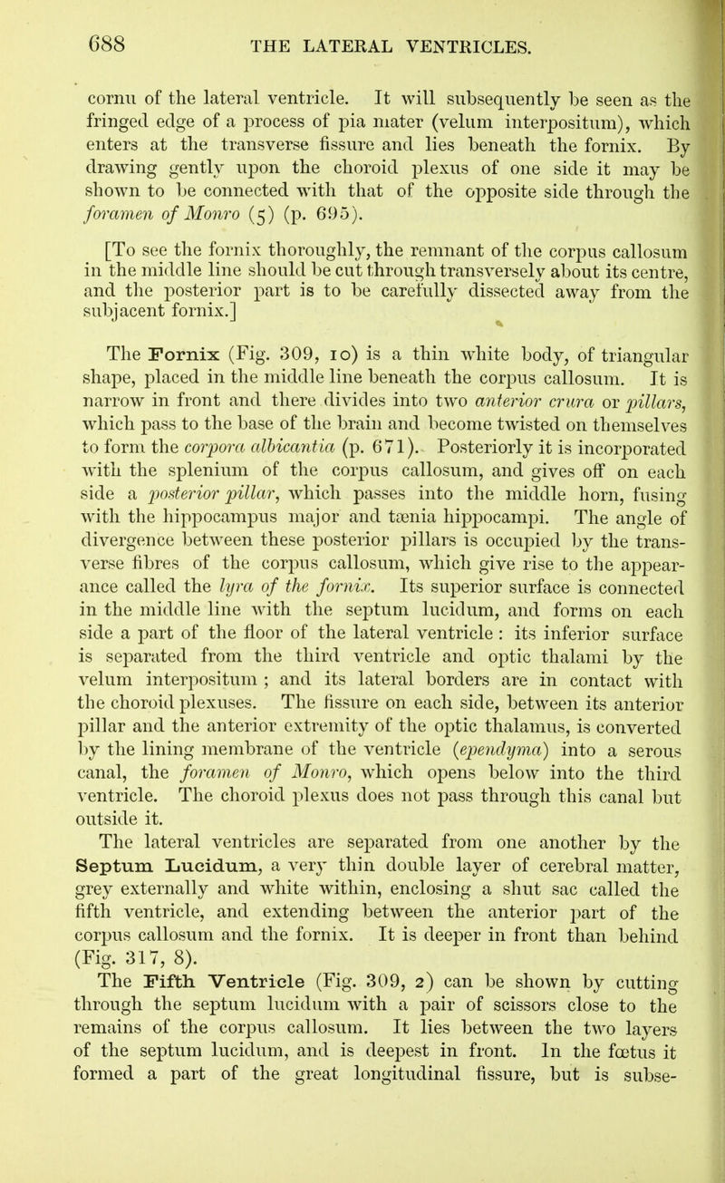 cornu of the lateral ventricle. It will subsequently be seen as the fringed edge of a process of pia mater (velum interpositum), which enters at the transverse fissure and lies beneath the fornix. By drawing gently upon the choroid plexus of one side it may be shown to be connected wdth that of the opposite side through the foramen of Monro (5) (p. 695). [To see the fornix thoroughly, the remnant of the corpus callosum in the middle line should be cut through transversely about its centre, and the posterior part is to be carefully dissected away from the subjacent fornix.] ^ The Fornix (Fig. 309, 10) is a thin white body^ of triangular shape, placed in the middle line beneath the corpus callosum. It is narrow in front and there divides into two anterior crura or ]oillars^ which pass to the base of the brain and become twisted on themselves to form the corpora alhicantia (p. 671). Posteriorly it is incorporated w^ith the splenium of the corpus callosum, and gives off on each side a ijosterior pillar, which passes into the middle horn, fusing with the hippocampus major and toenia hippocampi. The angle of divergence between these posterior pillars is occupied by the trans- verse fibres of the corpus callosum, which give rise to the appear- ance called the lyra of the fornix. Its superior surface is connected in the middle line with the septum lucidum, and forms on each side a part of the floor of the lateral ventricle : its inferior surface is sej^arated from the third ventricle and optic thalami by the velum interpositum ; and its lateral borders are in contact with the choroid plexuses. The fissure on each side, between its anterior pillar and the anterior extremity of the optic thalamus, is converted by the lining membrane of the ventricle (ependyma) into a serous canal, the foramen of Monro, which opens below into the third ventricle. The choroid plexus does not pass through this canal but outside it. The lateral ventricles are separated from one another by the Septum Lucidum, a very thin double layer of cerebral matter, grey externally and white within, enclosing a shut sac called the fifth ventricle, and extending between the anterior j^art of the corpus callosum and the fornix. It is deeper in front than behind (Fig. 317, 8). The Fifth Ventricle (Fig. 309, 2) can be shown by cutting through the septum lucidum with a pair of scissors close to the remains of the corpus callosum. It lies between the two layers of the septum lucidum, and is deepest in front. In the foetus it formed a part of the great longitudinal fissure, but is subse-