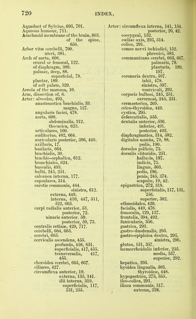 Aqueduct of Sylvius, 695, 701. Aqueous humour, 711- Arachnoid membrane of the brain, 663. of the spine, 656. Arbor vitse cerebelli, 700. uteri, 381. Arch of aorta, 608. crural or femoral, 122. of diaphragm, 309. pahnar, deep, 88. superficial, 78. plantar, 189. of soft palate, 529. Areola of the mamma, 10. Arm, dissection of, 6. Arter: alveolar, 493. anastomotica trachialis, 33. magna, 137. angularis faciei, 478. aorta, 608. abdominalis, 312. thoraciea, 623. articulares, 160. auditorius, 402, 664. auricularis posterior, 396, 449. axillaris, 17. basilaris, 664. brachialis, 30. brachio-cephalica, 612. bronchiales, 624. buccalis, 493. bulbi, 245, 251. calcanea interna, 177. capsulares, 314. carotis communis, 444. sinistra, 612. externa, 448. interna, 410, 447, 511, 522, 665. carpi radialis anterior, 53. posterior, 72. ulnaris anterior, 59. posterior, 59, 73. centralis retinae, 429, 717. cerebelli, 664, 665. cerebri, 665. cervicalis ascendens, 455. profunda, 458, 651. superficialis, 417,455. transversalis, 417, 455. choroidea cerebri, 665, 667. ciliares, 427. circumflexa anterior, 19. externa, 135, 141. ilii interna, 319. superficialis, 117, 131, 255. Arter: circumflexa interna, 141, 154. posterior, 20, 42. coccygeal, 152. coeliac axis, 293, 314. colica, 291. comes nervi ischiadici, 152. phrenici, 583. communicans cerebri, 665, 667 palmaris, 79. plantaris, 189, 197. coronaria dextra, 597. labii, 478. sinistra, 597. ventriculi, 293. corporis bulbosi, 245, 251. cavernosi, 245, 251. cremasterica, 269. crico-thyroidea, 449. cystica, 295. deferentialis, 355. dentalis anterior, 536. inferior, 491. posterior, 493. diaphragmatica, 314, 582. digitales man us, 79, 88. pedis, 190. dorsales pollicis, 73. dorsalis clitoridis, 251. hallucis, 197. indicis, 73. linguae, 503. pedis, 196. penis, 245, 374. scapulae, 19, 42. epigastrica, 272, 318. superficialis, 117, 131 256. superior, 582. ethmoidales, 429. facialis, 449, 476. femoralis, 129, 137. frontalis, 394, 492. funicularis, 356. gastrica, 293. gastro-duodenalis, 295. gastro-epiploica dextra, 295, sinistra, 296. glutea, 151, 357. hsemorrhoidalis inferior, 235. media, 357. superior, 292. hepatica, 295. hyoidea lingualis, 503. thyroidese, 448. hypogastrica, 273, 355. ileo-colica, 291. iliaca communis, 317. externa, 318.