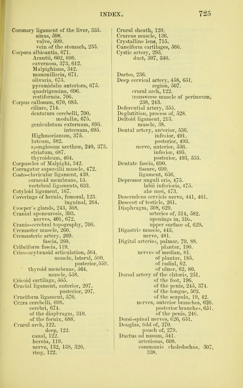 Coronary ligament of the liver, 335. sinus, 598. valve, 599. vein of the stomach, 235. Corpora albicantia, 671. Arantii, 602, 606. cavernosa, 373, 612. Malpighiana, 342. mammillaria, 671. olivaria, 675. pyraraidalia anteriora, 675. quadrigemina, 696. restiformia, 706. Corpus callosum, 670, 685. ciliare, 714. dentatum cerebelli, 700. medullse, 675. geniculatum externum, 695. internum, 695. Highmorianum, 375. luteum, 382. spongiosum urethrse, 240, 373. striatum, 687. thyroideum, 464. Corpuscles of Malpighi, 342. Corrugator supercilii muscle, 472. Costo-clavicular ligament, 439. coracoid membrane, 15. vertebral ligaments, 633. Cotyloid ligament, 167. Coverings of hernia, femoral, 123. inguinal, 264, Cowper's glands, 243, 368. Cranial aponeurosis, 393. nerves, 401, 672. Cranio-cerebral topography, 706. Cremaster muscle, 260. Cremasteric artery, 269. fascia, 260. Cribriform fascia, 119. Crico-arytaenoid articulation, 564. muscle, lateral, 560. posterior, 559. thyroid membrane, 564. muscle, 558. Cricoid cartilage, 565. Crucial ligament, anterior, 207. posterior, 207. Cruciform ligament, 570. Crura cerebelli, 698. cerebri, 674. of the diaphragm, 310. of the fornix, 688. Crural arch, 122. deep, 122. canal, 122. hernia, 119. nerve, 132, 138, 326. ring, 122. Crural sheath, 120. Crureus muscle, 136. Crystalline lens, 715. Cuneiform cartilages, 566. Cystic artery, 295. duct, 307, 340. Dartos, 236. Deep cervical artery, 458, 651. region, 507. crural arch, 122. Transverse muscle of perina)um, 238, 243. Deferential artery, 355. Deglutition, process of, 528. Deltoid ligament, 213. muscle, 38. Dental artery, anterior, e536. infeiior, 491. posterior, 493. nerve, anterior, 536. inferior, 495. posterior, 493, 535. Dentate fascia, 690. fissure, 690. ligament, 656. Depressor anguli oris, 475. labii inferioris, 475. alae nasi, 473. Descendens cervicis nerve, 441, 461. Descent of testicle, 261. Diaphragm, 308, 629. arteries of, 314, 582. openings in, 310. upper surface of, 629. Digastric muscle, 443. nerve, 481. Digital arteries, palmar, 79, 88. plantar, 190. nerves of median, 81. of plantar, 185. of radial, 62. of ulnar, 62, 80. Dorsal arterv of the clitori^j, 251. of the foot, 196. of the penis, 245, 374. of the tongue, 503. of the scapula, 19, 42. nerves, anterior branches, 626. posterior branches, 651. of the penis, 240. Dorsi-spinal nerves, 626, 651. Douglas, Ibid of, 270. pouch of, 279. Ductus ad nasum, 541. arteriosus, 608. communis choledochus, 307, 338.