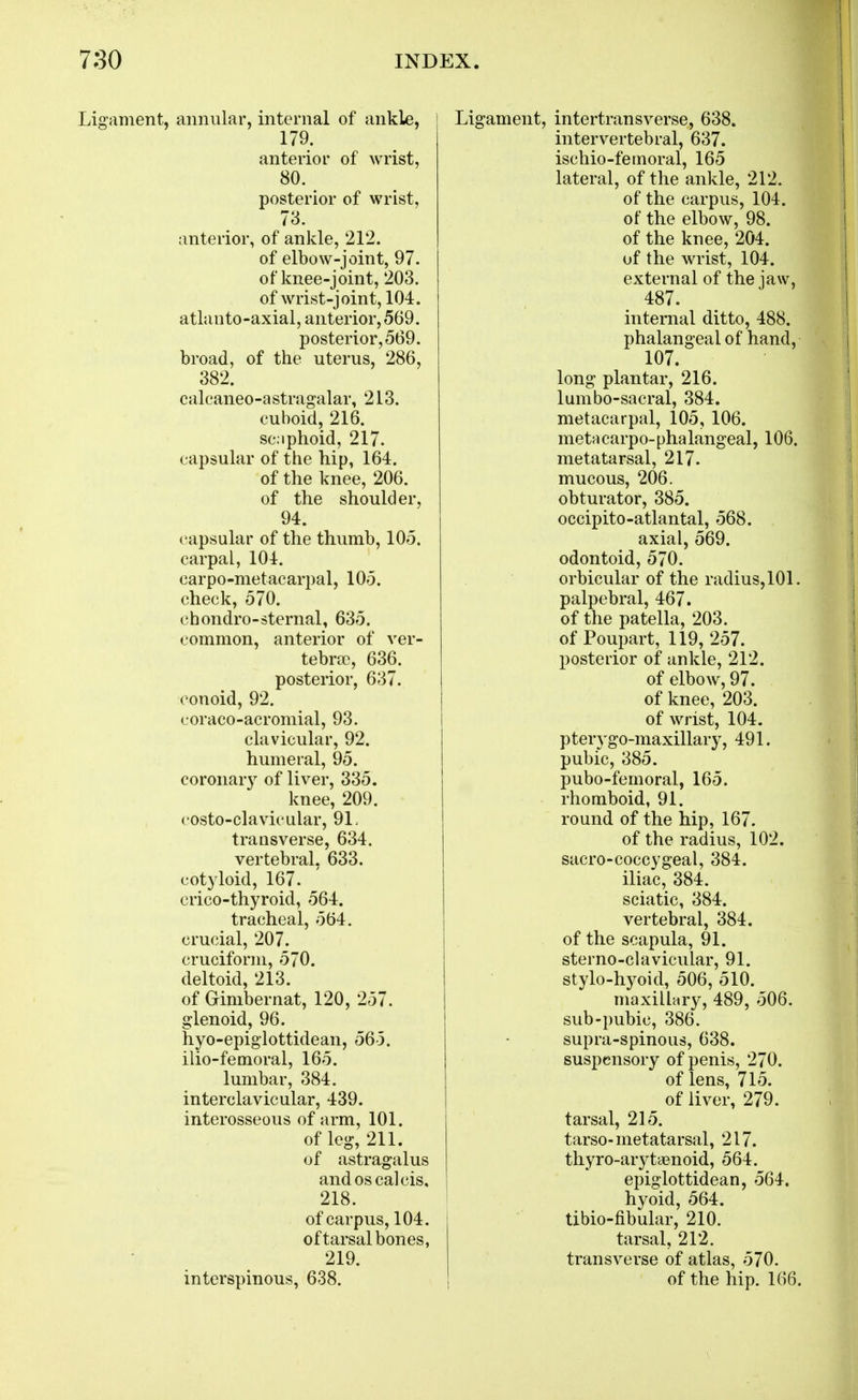 Ligament, annular, internal of ankle, 179. anterior of wrist, 80. posterior of wrist, 73. anterior, of ankle, 212. of elbow-joint, 97. of knee-joint, 203. of wrist-joint, 104. atlanto-axial, anterior, 569. posterior, 569. broad, of the uterus, 286, 382. calcaneo-astragalar, 213. cuboid, 216. scaphoid, 217. capsular of the hip, 164. of the knee, 206. of the shoulder, 94. capsular of the thumb, 105. carpal, 104. carpo-metacarpal, 105. check, 570. chondro-sternal, 635. common, anterior of ver- tebra), 636. posterior, 637. conoid, 92. coraco-acromial, 93. clavicular, 92. humeral, 95. coronar}^ of liver, 335. knee, 209. costo-clavicular, 91. transverse, 634. vertebral, 633. cotyloid, 167. crico-thyroid, 564. tracheal, 564. crucial, 207. cruciform, 570. deltoid, 213. of Gimbernat, 120, 257. glenoid, 96. hyo-epiglottidean, 56-5. ilio-femoral, 165. lumbar, 384. interclavicular, 439. interosseous of arm, 101. of leg, 211. of astragalus andoscalcis, 218. of carpus, 104. of tarsal bones, 219. interspinous, 638. intertransverse, 638. intervertebral, 637. ischio-fernoral, 165 lateral, of the ankle, 212. of the carpus, 104. of the elbow, 98. of the knee, 204. of the wrist, 104. external of the jaw, 487. internal ditto, 488. phalangeal of hand, 107. long plantar, 216. lumbo-sacral, 384. metacarpal, 105, 106. metMcarpo-phalangeal, 106. metatarsal, 217. mucous, 206. obturator, 385. occipito-atlantal, 568. axial, 569. odontoid, 570. orbicular of the radius, 101. palpebral, 467. of the patella, 203. of Poupart, 119, 257. posterior of ankle, 212. of elbow, 97. of knee, 203. of wrist, 104. pterygo-maxillary, 491. pubic, 385. pubo-femoral, 165. rhomboid, 91. round of the hip, 167. of the radius, 102. sacro-coccygeal, 384. iliac, 384. sciatic, 384. vertebral, 384. of the scapula, 91. sterno-clavicular, 91. stylo-hyoid, 506, 510. maxilbry, 489, 506. sub-pubic, 386. supra-spinous, 638. suspensory of penis, 270. of lens, 715. of liver, 279. tarsal, 215. tarso-metatarsal, 217. tliyro-arj^t'cenoid, 564, epiglottidean, 564. hyoid, 564. tibio-fibular, 210. tarsal, 212. transverse of atlas, 570. of the hip. 166.