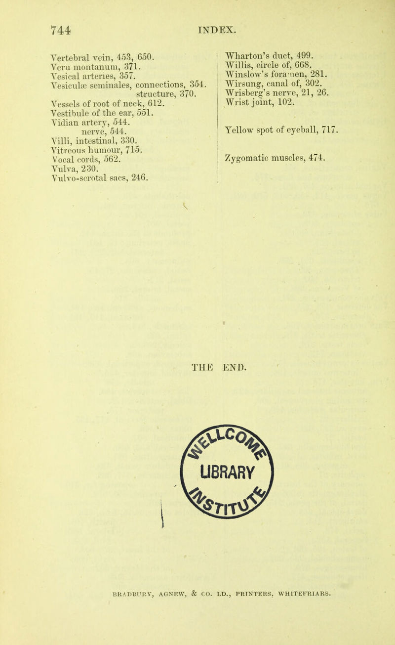 Vertebral vein, 453, 650. Vera montanuin, 371. Vesical arteries, 357. Vesicular seniinales, connections, 35-i structure, 370, Vessels of root of neck, 612. Vestibule of the ear, 551. Vidian artery, 544. nerve, 544. Villi, intestinal, 330. Vitreous humour, 715. Vocal cords, 562. Vulva, 230. Vulvo-scrotal sacs, 246. ! Wharton's duct, 499. I AVillis, circle of, 668. I Wiiislow's fora nen, 281. AVirsung, canal of, 302. Wrisberg's nerve, 21, 26. Wrist joint, 102. Yellow spot of eyeball, 717 Zygomatic muscles, 474. THE END. BRADBFRV, AGNEW, & CO. LD., PRINTERS. WHITEFRIARS.