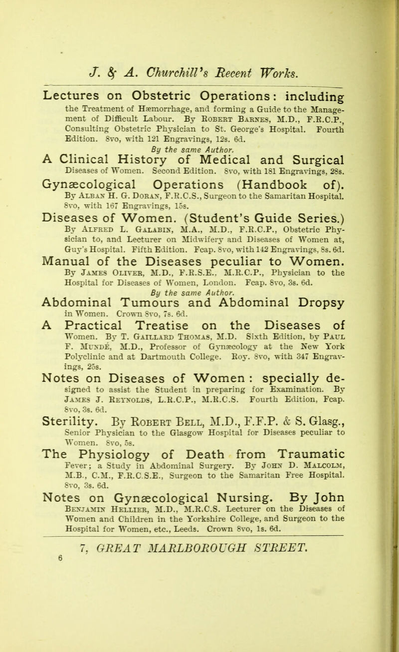 Lectures on Obstetric Operations: including the Treatment of Haemorrhage, and forming a Guide to the Manage- ment of Difficult Labour. By Egbert Barxes, M.D., F.E.C.P., Consulting Obstetric Physician to St. George's Hospital. Fourth Edition. 8vo, with 121 Engravings, 12s. 6d. By the same Author. A Clinical History of Medical and Surgical Diseases of Women. Second Edition. 8vo, with 181 Engravings, 28s. Gynaecological Operations (Handbook of). By Albax H. G. Dorax, F.E.C.S., Surgeon to the Samaritan Hospital. 8vo, with 167 Engravings, 15s. Diseases of Women. (Student's Guide Series.) By Alfred L. Galaei>-, M.A., M.D., F.R.C.P., Obstetric Phy- sician to, and Lecturer on Midwifery and Diseases of Women at, Guy's Hospital. Fifth Edition. Fcap. Svo, with 1A2 Engravings, Ss. 6d. Manual of the Diseases peculiar to Women. By James Oliver, M.D., F.Pt.S.E.. M.Pi.C.P., Physician to the Hospital for Diseases of Women, London. Fcap. Svo, 3s. 6d. By the same Author. Abdominal Tumours and Abdominal Dropsy in Women. Cro\s-ii Svo, 7s. 6d. A Practical Treatise on the Diseases of Women. By T. Gaillard Thomas, M.D. Sixth Edition, Paul F. MuyDE, M.D., Professor of GjTiaecology at the New York Polyclinic and at Dartmouth College. Boy. 8vo, with 347 Engrav- ings, 2.5s. Notes on Diseases of Women : specially de- signed to assist the Student in preparing for Examination. B\' James J. REryoLDS, L.R.C.P., M.R.C.S. Fourth Edition, Fcap. &V0, 3s. 6d. Sterility. By Robert Eell, M.D., F.F.P. k S. Glasg., Senior Physician to the Glasgow Hospital for Diseases pecuHar to Women. 8vo, os. The Physiology of Death from Traumatic Fever; a Study in Abdominal Surgery. By JoH>' D. Malcolm, M.B., CM,, F.R.C S.E., Surgeon to the Samaritan Free Hospital, 8vo, 3s. 6d. Notes on Gynaecological Nursing. By John Benjamin Hellier, M.D., M.R.C.S. Lecturer on the Diseases of Women and Children in the Yorkshire College, and Surgeon to the Hospital for Women, etc., Leeds. Crown 8vo, Is. 6d. 7. GREAT MARLBOEOUGH STREET.