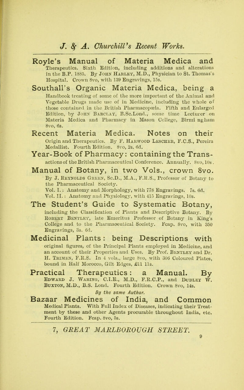 Royle's Manual of Materia Medica and Therapeutics. Sixth Edition, including additions and alterations in the B.P. 1885. By John Harley, M.D., Physician to St. Thomas's Hospital. Crown 8vo, with 139 Engra\ings, 15s. Southall's Organic Materia Medica, being a Handbook treating of some of the more important of the Animal and Vegetable Drugs made use of in Medicine, including the whole of those contained in the British Pharmacopoeia. Fifth and Enlarged Edition, by Johx Barclay, B.Sc.Lond., some time Lecturer on Materia Medica and Pharmacy in Mason College, Birmi ngham Svo, 6s. Recent Materia Medica. Notes on their Origin and Therapeutics. By F. Harwood Lescher, F.C.S., Pereira Medallist. Fourth Edition. Svo, 2s. 6d. Year-Book of Pharmacy: containing the Trans- actions of the British Pharmaceutical Conference. Annuallj^. Svo, 10s . Manual of Botany, in two Vols., crown Svo. By J. Reynolds Green, Sc.D., M.A., F.R.S., Professor of Botany to the Pharmaceutical Society. Vol. I. : Anatomy and Morphology, with 778 Engravings. 7s. 6d. Vol. II. : Anatomy and Physiology, with 415 Engravings, 10s. The Student*s Guide to Systematic Botany, including the Classification of Plants and Descriptive Botany. By Robert Bentley, late Emeritus Professor of Botany in King's College and to the Pharmaceutical Society. Fcap, Svo, with 350 Engravings, 3s. 6d. Medicinal Plants: being Descriptions with original figures, of the Principal Plants employed in Medicine, and an account of their Properties and Uses. By Prof. Bentley and Dr, H. Trimen, F.R.S. In 4 vols., large Svo, with 306 Coloured Plates, bound in Half Morocco, Grilt Edges, £11 lis. Practical Therapeutics: a Manual. By Edward J. Waring, CLE,, M.D., F.R.C.P., and I>udley W. Buxton, M.D., B.S. Lond. Fourth Edition. Crown Svo, 14s. By the same Author. Bazaar Medicines of India, and Common Medical Plants. With Full Index of Diseases, indicating their Treat- ment by these and other Agents procurable throughout India, etc. Fourth Edition. Fcap. Svo, 5s. 7, GREAT MARLBOROUGH STREET,