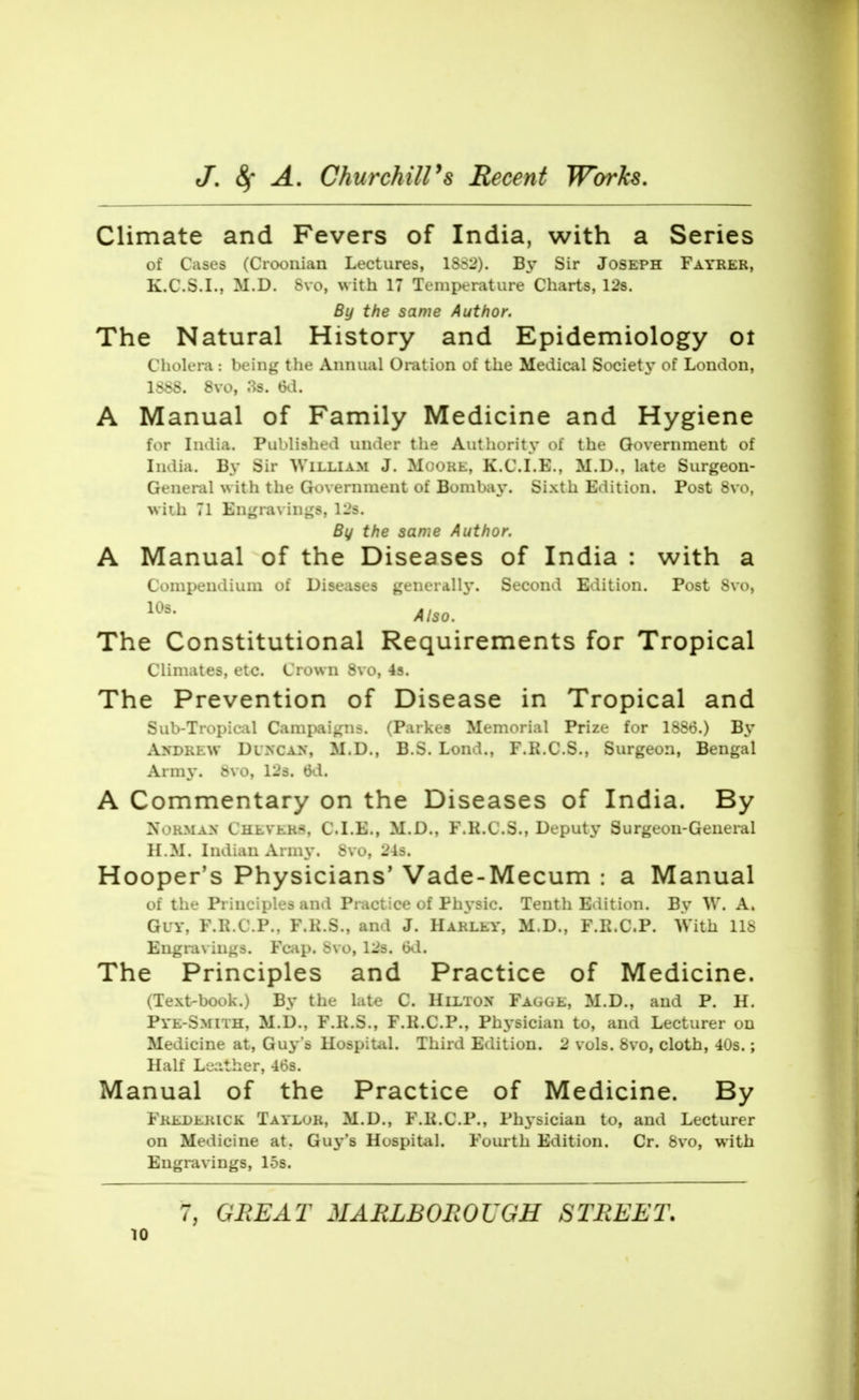 Climate and Fevers of India, with a Series of Cases (Crooiiian Lectures, 1SS2). By Sir Joseph Fayrer, K.C.S.I., M.D. Svo, with 17 Temperature Charts, 12s. By the same Author. The Natural History and Epidemiology ot Cholera : being the Annual Oration of the Medical Society of London, 1SS8. Svo, as. 6d. A Manual of Family Medicine and Hygiene for India. Published under the Authority of the Government of India. By Sir William J. Moore, K.C.I.E., M.D., late Surgeon- General with the Government of Bombay'. Sixth Edition. Post Svo, with 71 En^raviii«;s, 12s. By the same Author. A Manual of the Diseases of India : with a Coini)endiuui of Diseases gtiiei.illy. Second Edition. Post Svo, Also. ~ The Constitutional Requirements for Tropical Climates, etc. Crown S\ o, 43. The Prevention of Disease in Tropical and Sub-Tropical Campaigns. (Parkes Memorial Prize for 1S86.) By Andrew Duncan, M.D., B.S. Lond., F.K.C.S., Surgeon, Bengal Army. &vo, 12s. 6d. A Commentary on the Diseases of India. By Norman Chlver:^, C.I.E., M.D., F.K.C.S., Deputy Surgeon-General H.M. Indian Army. Svo, 24s. Hooper's Physicians' Vade-Mecum : a Manual of the Principles and Practice of Physic. Tenth Edition. By W. A. Guy, F.R.C.P., F.K.S., and J. Harley, M.D., F.R.C.P. With IIS Engravings. Fcap. bvo, 12s. txl. The Principles and Practice of Medicine. (Text-book.) By the late C. Hilton Fagge, M.D., and P. H. Pye-Smith, M.D., F.K.S., F.K.C.P., Phj'sician to, and Lecturer on Medicine at, Guy's Hospital. Third Edition. 2 vols. Svo, cloth, 40s.; Half Leather, 46s. Manual of the Practice of Medicine. By Frederick Taylor, M.D., F.li.C.P., Physician to, and Lecturer on Medicine at, Guj-'s Hospital. Fourth Edition. Cr. Svo, with Engravings, 15s. 7, GREAT MABLBOJROUGH STREET.