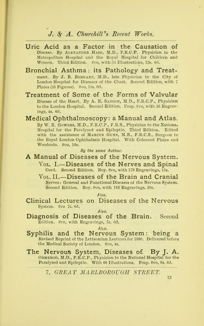 Uric Acid as a Factor in the Causation of Disease. By Alexander Haig, M.D., F.R.C.P. Physician to the Metropolitan Hospital and the Royal Hospital for Children and Women. Third Edition. 8vo, with 54 Illustrations, 12s. 6d. Bronchial Asthma : its Pathology and Treat- ment. By J. B. Berkabt, M.D,, late Physician to the City of London Hospital for Diseases of the Chest. Second Edition, with 7 Plates (35 Figures). 8vo, 10s. 6d. Treatment of Some of the Forms of Valvular Disease of the Heart. By A. E. Sansom, M.D., F.R.C.P., Phj^sician to the London Hospital. Second Edition. Fcap. 8vo, with 26 Engrav- ings, 4s. 6d. Medical Ophthalmoscopy: a Manual and Atlas. By W. R. GoWERS, M.D., F.R.C.P., F.R.S., Physician to the Nationa* Hospital for the Paralyzed and Epileptic. Third Edition. Edited with the assistance of Marcus Gunn, M.B., F.R.C.S., Surgeon to the Royal London Ophthalmic Hospital. With Coloured Plates and Woodcuts. 8vo, 16s. By the same Author. A Manual of Diseases of the Nervous System. YoL. I.—Diseases of the Nerves and Spinal Cord. Second Edition. Roy. 8vo, with 179 Engravings, 15s. YoL. II.—Diseases of the Brain and Cranial Nerves : General and Functional Dis(:ases of the Nervous System. Second Edition. Roy. 8vo, with 182 Engravings, 20s. Also, Clinical Lectures on Diseases of the Nervous System. 8vo 7s. 6d. Also. Diagnosis of Diseases of the Brain. Second Edition. 8vo, with Engravings, 7s. 6d. Also. Syphilis and the Nervous System: being a Revised Reprint of the Lettsomian Lectures for 1890. Delivered before the Medical Society of London. 8vo, 4s. The Nervous System, Diseases of. By J. A. Okmerod, M.D., F.R.C.P., Physician to the National Hospital for the Paralysed and Epileptic. With 66 Illustrations. Fcap. 8vo, 8s. 6d. 7, GEE AT 3IARLB0E0UGH STREET.