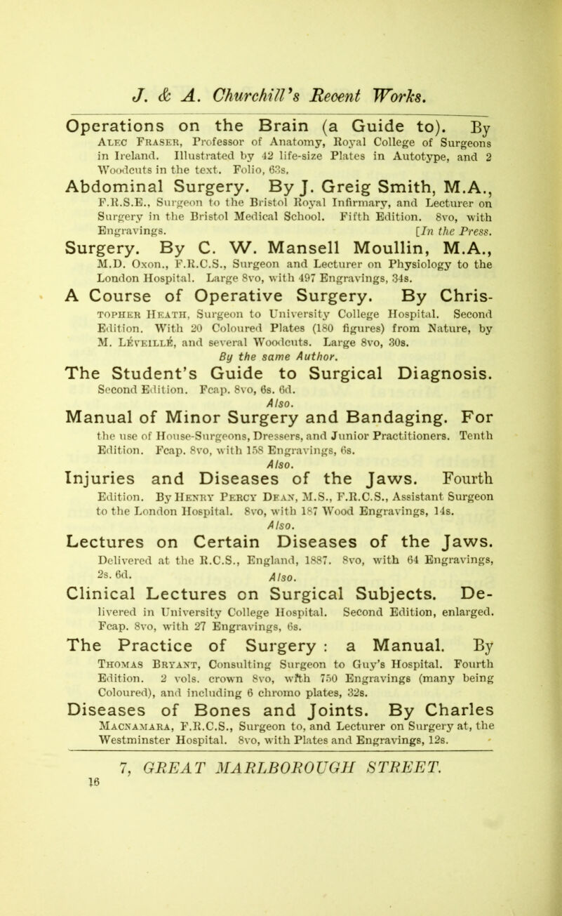Operations on the Brain (a Guide to), Ey Alec Fraser, Professor of Anatomy, Roj^al College of Surgeons In Ireland. Illustrated by 42 life-size Plates in Autotype, and 2 Woodcuts in the text. Folio, 63s. Abdominal Surgery. By J. Greig Smith, M.A., F.K.S.E., Surtjeon to the Bristol Koyal Infirmary, and Lecturer on Surgery in the Bristol Medical School. Fifth Edition. 8vo, with Engravings. [7?2 the Press. Surgery. By C. W. Mansell Moullin, M.A., M.D. Oxon., F.K.C.S., Surgeon and Lecturer on Physiology to the London Hospital. Large 8vo, with 497 Engravings, 34s. A Course of Operative Surgery. By Chris- TOPHER Heath, Surgeon to University College Hospital. Second Edition. With 20 Coloured Plates (180 figures) from Nature, by M. LEVElLLl^, and several Woodcuts. Large 8vo, 308. By the same Author. The Student's Guide to Surgical Diagnosis. Second Edition. Fcap. 8vo, 6s. Gd. Also. Manual of Minor Surgery and Bandaging. For the use of House-Surgeons, Dressers, and Junior Practitioners. Tenth Edition. Fcap. 8vo, with 158 Engravings, 6s. Also. Injuries and Diseases of the Jaws. Fourth Edition. By Henry Percy Deax, M.S., F.R.C.S., Assistant Surgeon to the London Hospital. 8vo, with 1S7 Wood Engravings, 14s. Also. Lectures on Certain Diseases of the Jaws. Delivered at tlie K.C.S., England, 1887. 8vo, with 64 Engravings, 2s. 6d. Also, Clinical Lectures on Surgical Subjects. De- livered in L^niversity College Hospital. Second Edition, enlarged. Fcap. 8vo, with 27 Engravings, 6s. The Practice of Surgery : a Manual. By Thomas Bryaxt, Consulting Surgeon to Guy's Hospital. Fourth Edition. 2 vols, crown 8vo, wfth 750 Engravings (many being Coloured), and including 6 chromo plates, 32s. Diseases of Bones and Joints. By Charles Macnamara, F.Ii.C.S., Surgeon to, and Lecturer on Surgery at, the Westminster Hospital. 8vo, with Plates and Engravings, 12s. 7, GREAT MARLBOROUGH STREET.