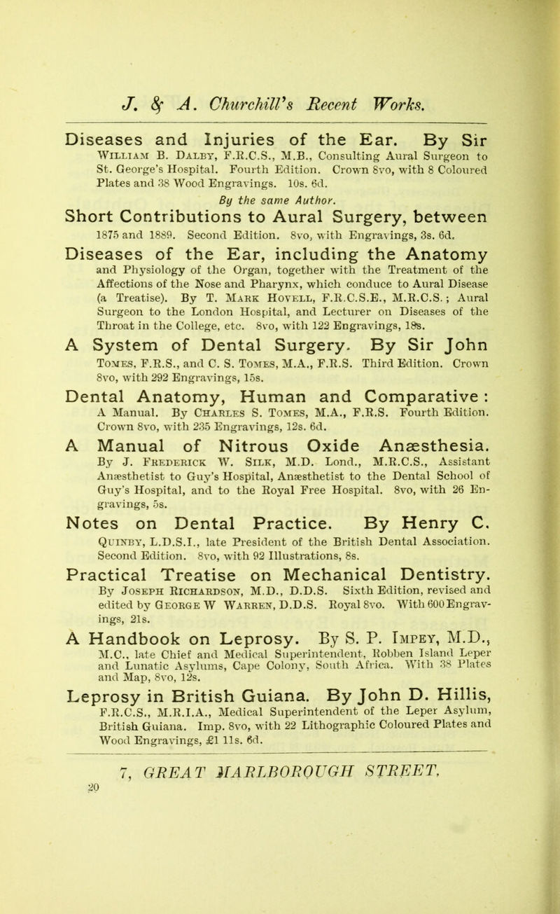 Diseases and Injuries of the Ear. By Sir William B. Daley, F.E.C.S., M.B., Consulting Aural Surgeon to St. George's Hospital. Fourth Edition. Crown 8vo, with 8 Coloured Plates and 38 Wood Engravings. 10s. 6d. By the same Author. Short Contributions to Aural Surgery, between 1875 and 1889. Second Edition. 8vo, with Engravings, 3s. 6d. Diseases of the Ear, including the Anatomy and Physiology of the Organ, together with the Treatment of the Affections of the Nose and Pharynx, which conduce to Aural Disease (a Treatise). By T. Mark Hovell, F.R.C.S.E., M.R.C.S.; Aural Surgeon to the London Hospital, and Lecturer on Diseases of the Throat in the College, etc. 8vo, with 122 Engravings, 18^. A System of Dental Surgery. By Sir John Tomes, F.R.S., and C. S. Tomes, M.A., F.R.S. Third Edition. Crown 8vo, with 292 Engravings, 15s. Dental Anatomy, Human and Comparative : A Manual. By Charles S. Tomes, M.A., F.R.S. Fourth Edition. Crown 8vo, with 235 Engravings, 12s. 6d. A Manual of Nitrous Oxide Anaesthesia. By J. Frederick W. Silk, M.D. Lond., M.R.C.S., Assistant Anaesthetist to Guy's Hospital, Ansesthetist to the Dental School of Guy's Hospital, and to the Royal Free Hospital. 8vo, with 26 En- gravings, 5s. Notes on Dental Practice. By Henry C, QuiNBY, L.D.S.I., late President of the British Dental Association. Second Edition. 8vo, with 92 Illustrations, 8s. Practical Treatise on Mechanical Dentistry. By Joseph Richardson, M.D., D.D.S. Sixth Edition, revised and edited by George W Warren, D.D.S. Royal 8vo. With 600Engrav- ings, 21s. A Handbook on Leprosy. By S. P. Impey, M.D., M.C, late Chief and Medical Superintendent, Robben Island Leper and Lunatic Asylums, Cape Colony, South Africa. With 38 Plates and Map, 8vo, 12s. Leprosy in British Guiana. By John D. Hillis, F.R.C.S., M.R.LA., Medical Superintendent of the Leper Asylum, British Guiana. Imp. 8vo, with 22 Lithographic Coloured Plates and Wood Engravings, £1 lis. 6d. 7, GREAT MABLBOBOUGH STBEET,