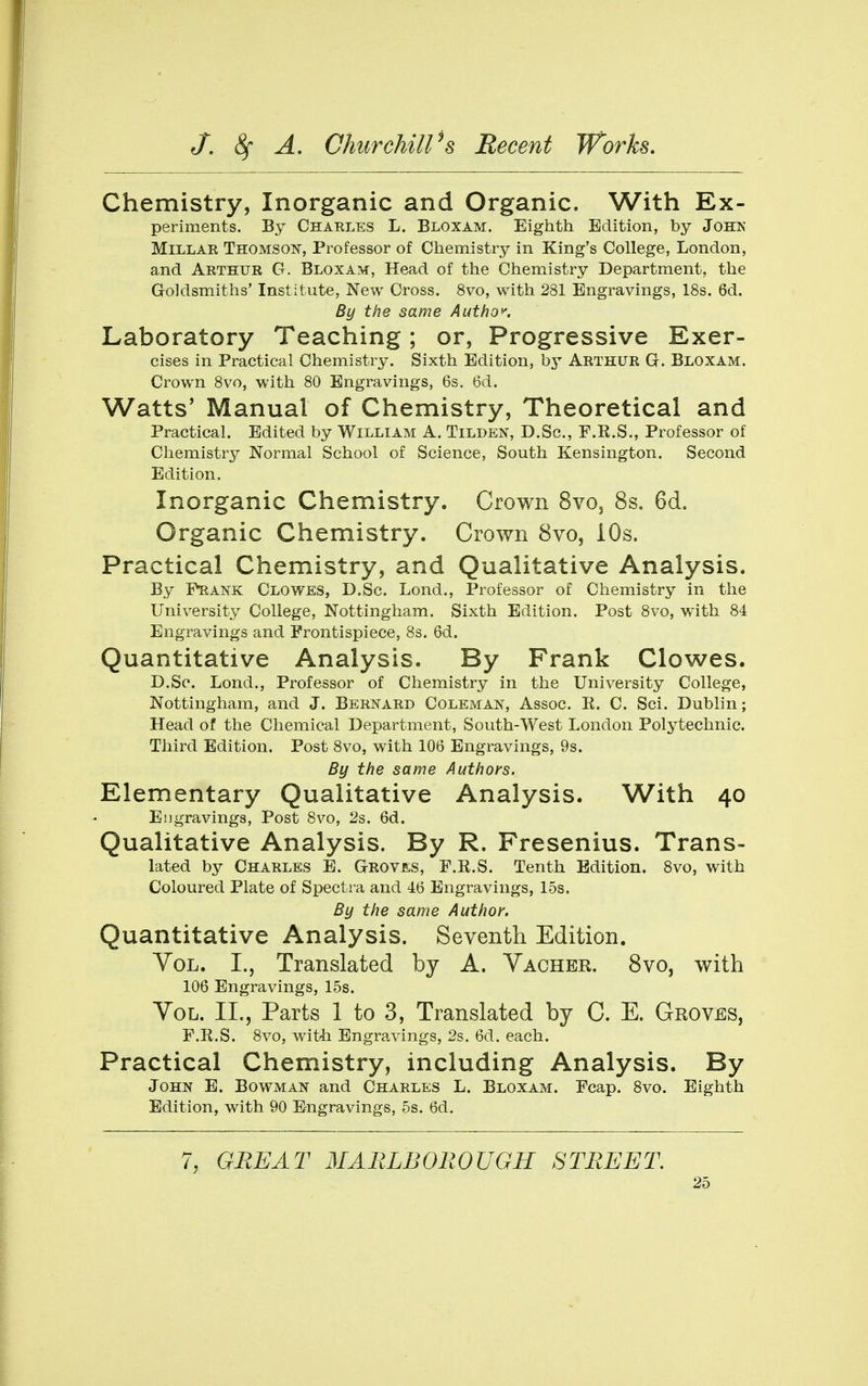 Chemistry, Inorganic and Organic. With Ex- periments. By Charles L. Bloxam. Eighth Edition, by John Millar Thomson, Professor of Chemistry in King's College, London, and Arthur G. Bloxam, Head of the Chemistry Department, the Goldsmiths' Institute, New Cross. 8vo, with 281 Engravings, 18s. 6d. By the same Author. Laboratory Teaching; or, Progressive Exer- cises in Practical Chemistry. Sixth Edition, by Arthur G. Bloxam. Crown 8vo, with 80 Engravings, 6s. 6d. Watts' Manual of Chemistry, Theoretical and Practical. Edited by William A. Tilden, D.Sc, F.R.S., Professor of Chemistry Normal School of Science, South Kensington. Second Edition. Inorganic Chemistry. Crown Svo, 8s. 6d. Organic Chemistry. Crown 8vo, iOs. Practical Chemistry, and Qualitative Analysis. By Prank Clowes, D.Sc. Lond., Professor of Chemistry in the University College, Nottingham. Sixth Edition. Post 8vo, with 84 Engravings and Frontispiece, 8s. 6d. Quantitative Analysis. By Frank Clowes. D.Sc. Lond., Professor of Chemistry in the University College, Nottingham, and J. Bernard Coleman, Assoc. R. C. Sci. Dublin; Head of the Chemical Department, South-West London Polytechnic. Third Edition. Post 8vo, with 106 Engravings, 9s. By the same Authors. Elementary Qualitative Analysis. With 40 Engravings, Post 8vo, 2s. 6d. Qualitative Analysis. By R. Fresenius. Trans- lated by Charles E. G-roves, F.R.S. Tenth Edition. 8vo, with Coloured Plate of Spectra and 4(5 Engravings, 15s, By the same Author. Quantitative Analysis. Seventh Edition. YoL. I., Translated by A. Yacher. 8vo, with 106 Engravings, 15s. YoL. II., Parts 1 to 3, Translated by C. E. Groves, F.R.S. 8vo, with Engravings, 2s. 6d. each. Practical Chemistry, including Analysis. By John E. Bowman and Charles L. Bloxam. Fcap. 8vo. Eighth Edition, with 90 Engravings, 5s. 6d. 7, GREAT MARLBOROUGH STREET.