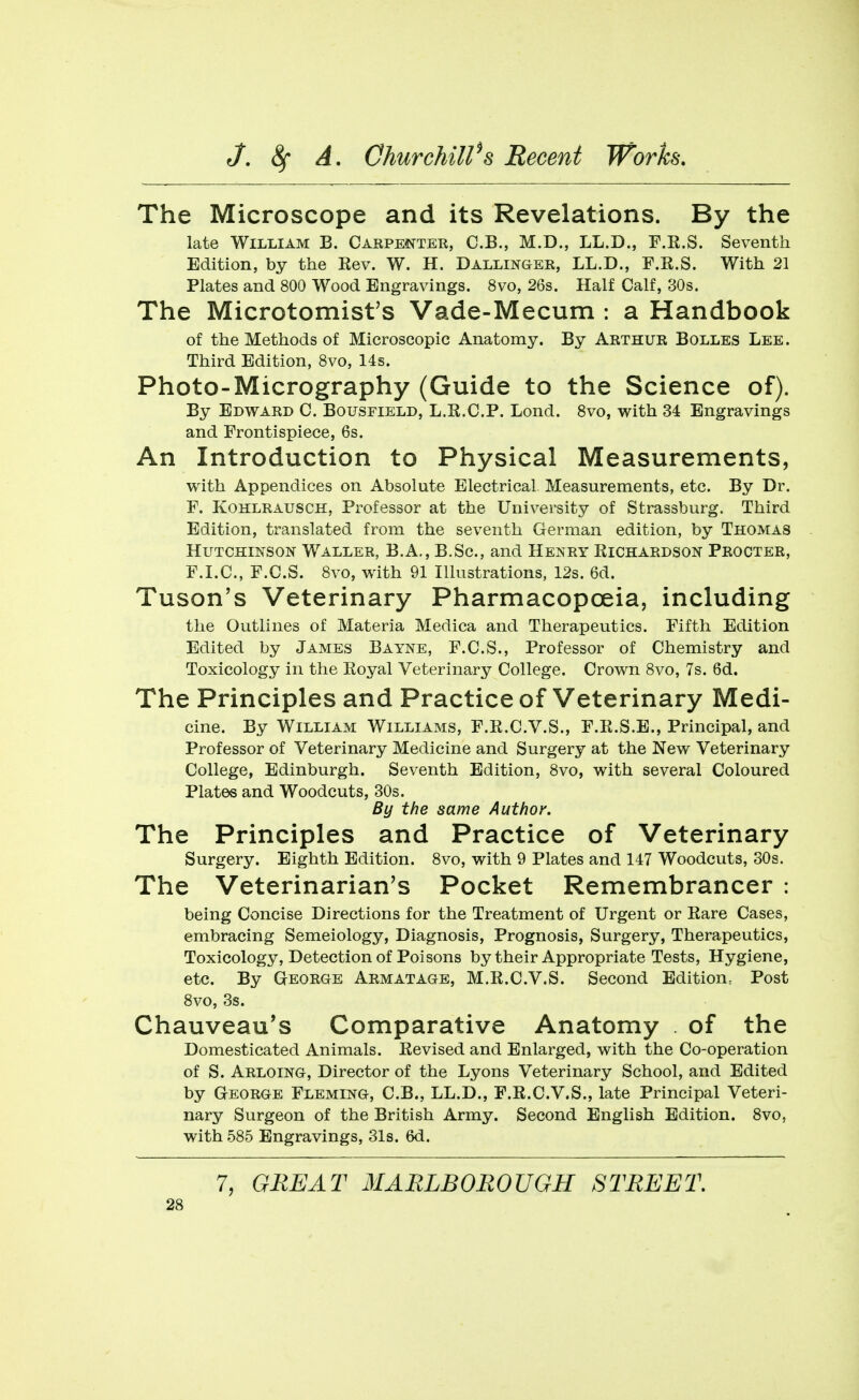 The Microscope and its Revelations. By the late William B. Carpenter, C.B., M.D., LL.D., F.E.S. Seventh Edition, by the Rev. W. H. Dallinger, LL.D., F.R.S. With 21 Plates and 800 Wood Engravings. 8vo, 26s. Half Calf, 30s. The Microtomist's Vade-Mecum : a Handbook of the Methods of Microscopic Anatomy. By Arthur Bolles Lee. Third Edition, 8vo, 14s. Photo-Micrography (Guide to the Science of). By Edward C. Bofsfield, L.R.C.P. Lond. 8vo, with 34 Engravings and Frontispiece, 6s. An Introduction to Physical Measurements, with Appendices on Absolute Electrical Measurements, etc. By Dr. F. KOHLRAUSCH, Professor at the University of Strassburg. Third Edition, translated from the seventh German edition, by Thomas Hutchinson Waller, B.A,, B.Sc, and Henry Richardson Procter, F.LC, F.C.S. 8vo, with 91 Illustrations, 12s. 6d. Tuson's Veterinary Pharmacopoeia, including the Outlines of Materia Medica and Therapeutics. Fifth Edition Edited by James Bayne, F.C.S., Professor of Chemistry and Toxicology in the Eoyal Veterinary College. Crown 8vo, 7s. 6d. The Principles and Practice of Veterinary Medi- cine. By William Williams, F.E.C.V.S., F.E.S.E., Principal, and Professor of Veterinary Medicine and Surgery at the New Veterinary College, Edinburgh. Seventh Edition, 8vo, with several Coloured Plates and Woodcuts, 30s. By the same Author. The Principles and Practice of Veterinary Surgery. Eighth Edition. 8vo, with 9 Plates and 147 Woodcuts, 30s. The Veterinarian's Pocket Remembrancer : being Concise Directions for the Treatment of Urgent or Eare Cases, embracing Semeiology, Diagnosis, Prognosis, Surgery, Therapeutics, Toxicology, Detection of Poisons by their Appropriate Tests, Hygiene, etc. By George Armatage, M.E.C.V.S. Second Edition^ Post 8vo, 3s. Chauveau's Comparative Anatomy of the Domesticated Animals. Eevised and Enlarged, with the Co-operation of S. Arloing, Director of the Lyons Veterinary School, and Edited by George Fleming, C.B., LL.D., F.E.C.V.S., late Principal Veteri- nary Surgeon of the British Army. Second English Edition. Svo, with 585 Engravings, 31s. 6d.