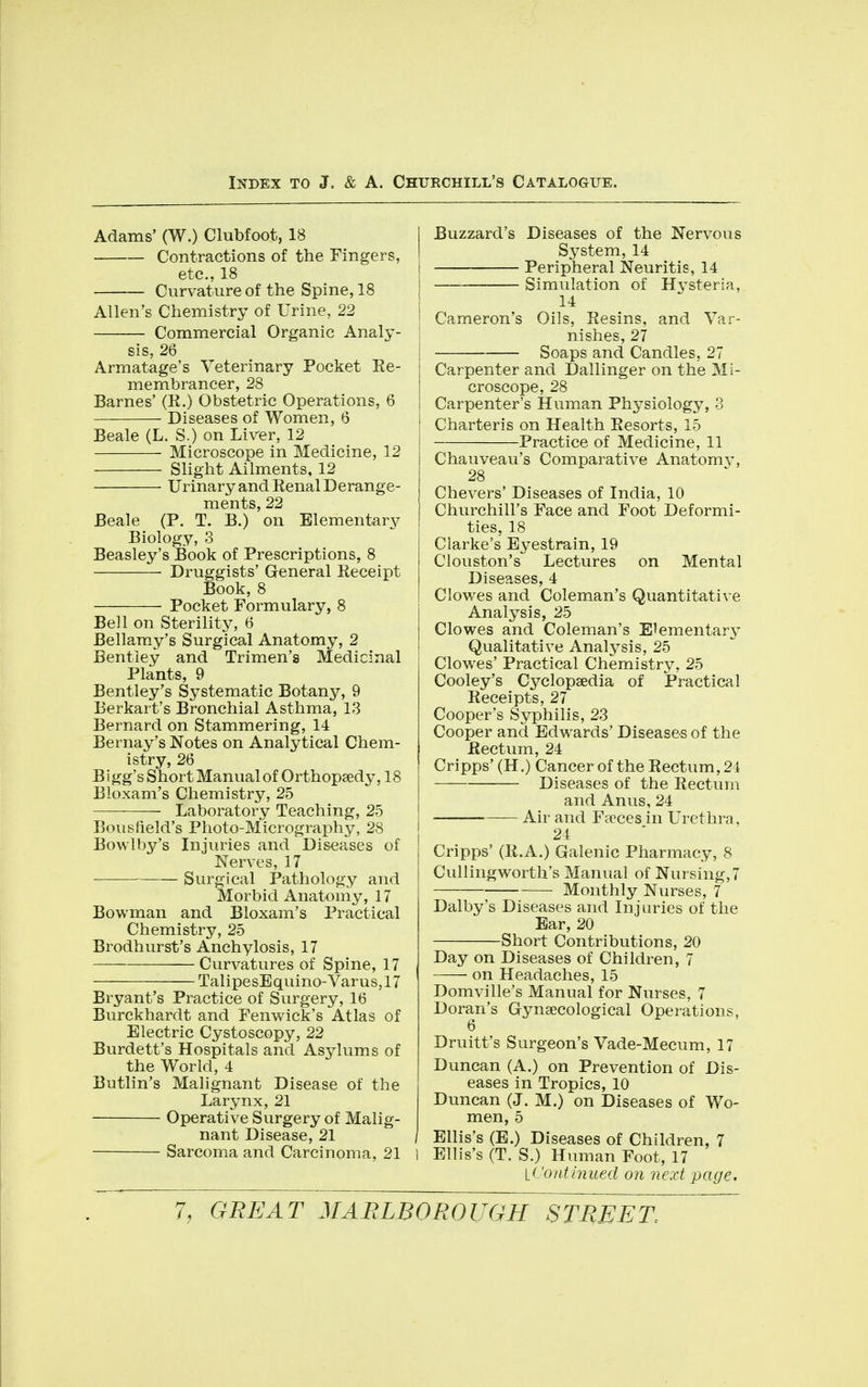 Adams' (W.) Clubfoot, 18 Contractions of the Fingers, etc., 18 Curvature of the Spine, 18 Allen's Chemistry of Urine, 22 Commercial Organic Analy- sis, 26 Armatage's Veterinary Pocket Re- membrancer, 28 Barnes' (R.) Obstetric Operations, 6 Diseases of Women, 6 Beale (L. S.) on Liver, 12 Microscope in Medicine, 12 Slight Ailments, 12 Urinary and Renal Derange- ments, 22 Beale (P. T. B.) on Elementary Biology, 3 Beasley's Book of Prescriptions, 8 Druggists' General Receipt Book, 8 Pocket Formulary, 8 Bell on Sterility, 6 Bellamy's Surgical Anatomy, 2 Bentley and Trimen'a Medicinal Plants, 9 Bentley's Systematic Botany, 9 Eerkart's Bronchial Asthma, 13 Bernard on Stammering, 14 Bernay's Notes on Analytical Chem- istry, 26 Bigg's Short Manual of Orthopaedy, 18 Bloxam's Chemistry, 25 Laboratory Teaching, 25 Bousfield's Photo-Micrography, 28 Bowlby's Injuries and Diseases of Nerves, 17 Surgical Pathology and Morbid Anatomy, 17 Bowman and Bloxam's Practical Chemistry, 25 Brodhurst's Anchylosis, 17 Curvatures of Spine, 17 TalipesEquino-Varus, 17 Bryant's Practice of Surgery, 16 Burckhardt and Fenwick's Atlas of Electric Cystoscopy, 22 Burdett's Hospitals and Asylums of the World, 4 Butlin's Malignant Disease of the Larynx, 21 Operative Surgery of Malig- nant Disease, 21 , Sarcoma and Carcinoma, 21 l Buzzard's Diseases of the Nervous System, 14 Peripheral Neuritis, 14 Simulation of Hj^steria, 14 Cameron's Oils, Resins, and Var- nishes, 27 Soaps and Candles, 27 Carpenter and Dallinger on the Mi- croscope, 28 Carpenter's Human Physiology, 3 Charteris on Health Resorts, 15 Practice of Medicine, 11 Chauveau's Comparative Anatomy, 28 Chevers' Diseases of India, 10 Churchill's Face and Foot Deformi- ties, 18 Clarke's Eyestrain, 19 Clouston's Lectures on Mental Diseases, 4 Clowes and Coleman's Quantitative Analysis, 25 Clowes and Coleman's Elementary Qualitative Analysis, 25 Clowes' Practical Chemistry, 25 Cooley's Cyclopaedia of Practical Receipts, 27 Cooper's Syphilis, 23 Cooper and Edwards' Diseases of the Rectum, 24 Cripps' (H.) Cancer of the Rectum, 24 Diseases of the Rectum and Anus, 24 Air and Faeces in Urethra, 24 Cripps' (R.A.) Galenic Pharmacy, 8 Cullingworth's Manual of Nursing, 7 Monthly Nurses, 7 Dalby's Diseases and Injuries of the Ear, 20 Short Contributions, 20 Day on Diseases of Children, 7 on Headaches, 15 Domville's Manual for Nurses, 7 Doran's Gynaecological Operations, 6 Druitt's Surgeon's Vade-Mecum, 17 Duncan (A.) on Prevention of Dis- eases in Tropics, 10 Duncan (J. M.) on Diseases of Wo- men, 5 Ellis's (B.) Diseases of Children, 7 Ellis's (T. S.) Human Foot, 17 \_(.'onthiued on next page.