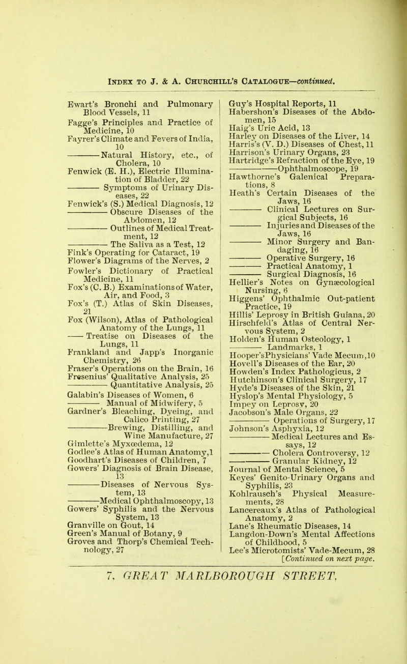 Ewart's Bronchi and Pulmonary Blood Vessels, 11 Fagge's Principles and Practice of Medicine, 10 Fayrer's Climate and Fevers of India, 10 Natural History, etc., of i Cholera, 10 I Fenwick (E. H.), Electric Illumina- tion of Bladder, 22 Symptoms of Urinary Dis- eases, 22 Fenwick's (S.) Medical Diagnosis, 12 Obscure Diseases of the Abdomen, 12 Outlines of Medical Treat- ment, 12 The Saliva as a Test, 12 Fink's Operating for Cataract, 19 Flower's Diagrams of the Nerves, 2 Fowler's Dictionary of Practical ' Medicine, 11 Fox's (C. B.) Examinations of Water, Air, and Food, 3 Fox's (T.) Atlas of Skin Diseases, : 21 I Fox (Wilson), Atlas of Pathological ; Anatomy of the Lungs, 11 j Treatise on Diseases of the i Lungs, 11 Frankland and Japp's Inorganic Chemistry, 26 Fraser's Operations on the Brain, 16 Fresenius' Qualitative Analysis, 25 Quantitative Analysis, 25 j Galabin's Diseases of Women, 6 j Manual of Midwifery, 5 | Gardner's Bleaching, Dyeing, and Calico Priiiting, 27 Brewing, Distilling, and Wine Manufacture, 27 Gimlette's Myxcedema, 12 Godlee's Atlas of Human Anatomy,1 Goodhart's Diseases of Children, 7 Gowers' Diagnosis of Brain Disease, 13 Diseases of Nervous Sys- tem, 13 Medical Ophthalmoscopy, 13 Gowers' Syphilis and the Nervous System, 13 Granville on Gout, 14 Green's Manual of Botany, 9 Groves and Thorp's Chemical Tech- nology, 27 Guy's Hospital Eeports, 11 Habershon's Diseases of the Abdo- men, 15 Haig's Uric Acid, 13 Harley on Diseases of the Liver, 14 Harris's (V. D.) Diseases of Chest, 11 Harrison's Urinary Organs, 23 Hartridge's Eef raction of the Eye, 19 Ophthalmoscope, 19 Hawthorne's Galenical Prepara- tions, 8 Heath's Certain Diseases of the Jaws, 16 Clinical Lectures on Sur- gical Subjects, 16 Injuries and Diseases of the Jaws, 16 Minor Surgery and Ban- daging, 16 Operative Surgery, 16 Practical Anatomy, 1 Surgical Diagnosis, 16 Hellier's Notes on Gynaecological Nursing, 6 Higgens' Ophthalmic Out-patient Practice, 19 Hillis' Leprosy in British Guiana, 20 Hirschfeld's Atlas of Central Ner- vous System, 2 Holden's Human Osteology, 1 Landmarks, 1 Hooper'sPhysicians' Yade Mecum,10 Hovell's Diseases of the Ear, 20 Howden's Index Pathologicus, 2 Hutchinson's Clinical Surgery, 17 Hyde's Diseases of the Skin, 21 Hyslop's Mental Physiology, 5 Impey on Leprosy, 20 Jacobson's Male Organs, 22 Operations of Surgery, 17 Johnson's Asphyxia, 12 Medical Lectures and Es- says, 12 Cholera Controversy, 12 Granular Kidney, 12 Journal of Mental Science, 5 Keyes' Genito-Urinary Organs and Syphilis, 23 Kohlrausch's Physical Measure- ments, 28 Lancereaux's Atlas of Pathological Anatomy, 2 Lane's Eheumatic Diseases, 14 Langdon-Down's Mental Affections of Childhood, 5 Lee's Microtomists' Vade-Mecum, 28 [Continued on next page.