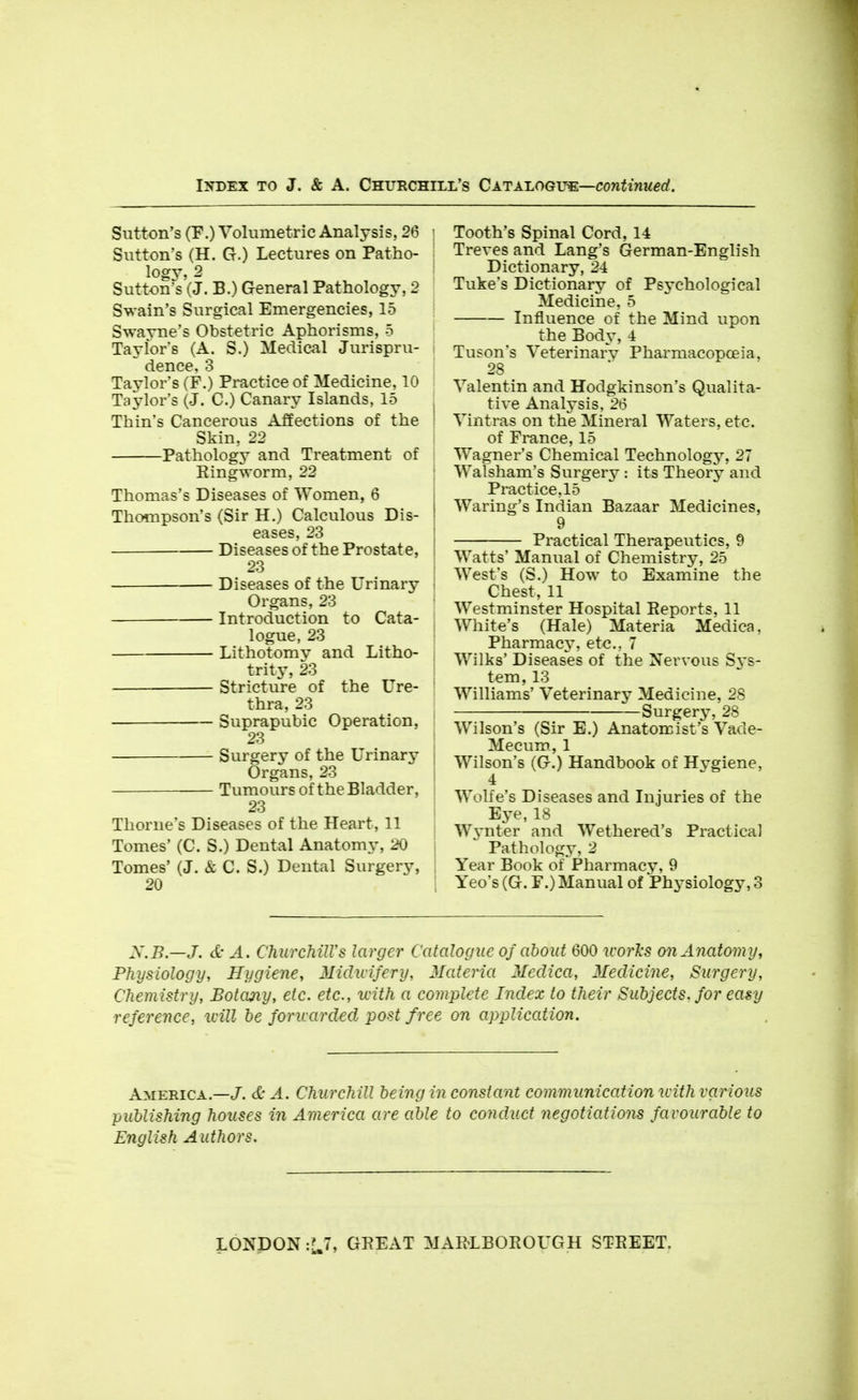 Sutton's (F.) Volumetric Analysis, 26 | Sutton's (H. G.) Lectures on Patho- ; logy, 2 Sutton's (J. B.) General Pathology, 2 Swain's Surgical Emergencies, 15 Swayne's Obstetric Aphorisms, 5 Taylors (A. S.) Medical Jurispru- : dence, 3 Taylor's (F.) Practice of Medicine, 10 Taj^lor's (J. C.) Canary Islands, 15 Thin's Cancerous Affections of the ! Skin, 22 i Pathology and Treatment of Eingworm, 22 Thomas's Diseases of Women, 6 Thompson's (Sir H.) Calculous Dis- eases, 23 Diseases of the Prostate, 23 Diseases of the Urinary { Organs, 23 | Introduction to Cata- j logue, 23 ! Lithotomy and Litho- | trity, 23 ! Stricture of the Ure- ' thra, 23 Suprapubic Operation, 23 Surgery of the Urinary I Organs, 23 | Tumours of the Bladder, : 23 Thome's Diseases of the Heart, 11 , Tomes' (C. S.) Dental Anatomy, 20 j Tomes' (J. & C. S.) Dental Surgery, 1 20 i Tooth's Spinal Cord, 14 Treves and Lang's German-English Dictionary, 2-i Tuke's Dictionary of Psychological Medicine, 5 Influence of the Mind upon the Body, 4 Tuson's Veterinary Pharmacopoeia, 28 Valentin and Hodgkinson's Qualita- tive Analysis, 26 Vintras on the Mineral Waters, etc. of France, 15 Wagner's Chemical Technology, 27 Walsham's Surgery : its Theory and Practice, 15 Waring's Indian Bazaar Medicines, 9 Practical Therapeutics, 9 Watts' Manual of Chemistry, 25 West's (S.) How to Examine the Chest, 11 Westminster Hospital Reports, 11 White's (Hale) Materia Medica, Pharmacy, etc., 7 Wilks' Diseases of the Nervous Sys- tem, 13 Williams' Veterinary Medicine, 28 Surgerj^ 28 Wilson's (Sir E.) Anatomist's Vade- Mecum, 1 Wilson's (G.) Handbook of Hygiene, 4 Wolfe's Diseases and Injuries of the Eye, 18 W^'nter and Wethered's Practical Pathology, 2 Year Book of Pharmacy, 9 Yeo's (G. F.) Manual of Physiology, 3 X.B.—J. d- A. ChurchilVs larger Catalogue of about 600 icorJcs on Anatomy, Physiology, Hygiene, Midwifery, Materia Medica, Medicine, Surgery, Chemistry, Botany, etc. etc., with a complete Index to their Subjects, for easy reference, will be foruarded post free on application. America.—J. d- A. Churchill being in constant communication icith various publishing houses in America are able to conduct negotiations favourable to English Authors. LONDON '.U, GEEAT MAELBOEOUGH STEEET.