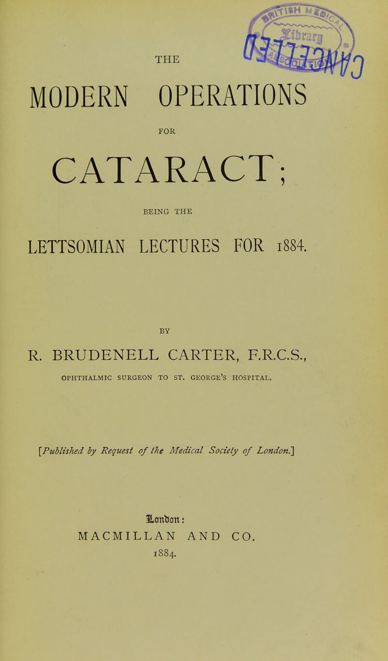 THE MODERN OPERATIONS FOR CATARACT; BEING THE LETTSOMIAN LECTURES FOR i884. BY R. BRUDENELL CARTER, F.R.C.S., OPHTHALMIC SURGEON TO ST. GEORGe's HOSPITAL. [Published by Request of the Medical Society of London^ 3Lonl(fln: MACMILLAN AND 1884. CO.