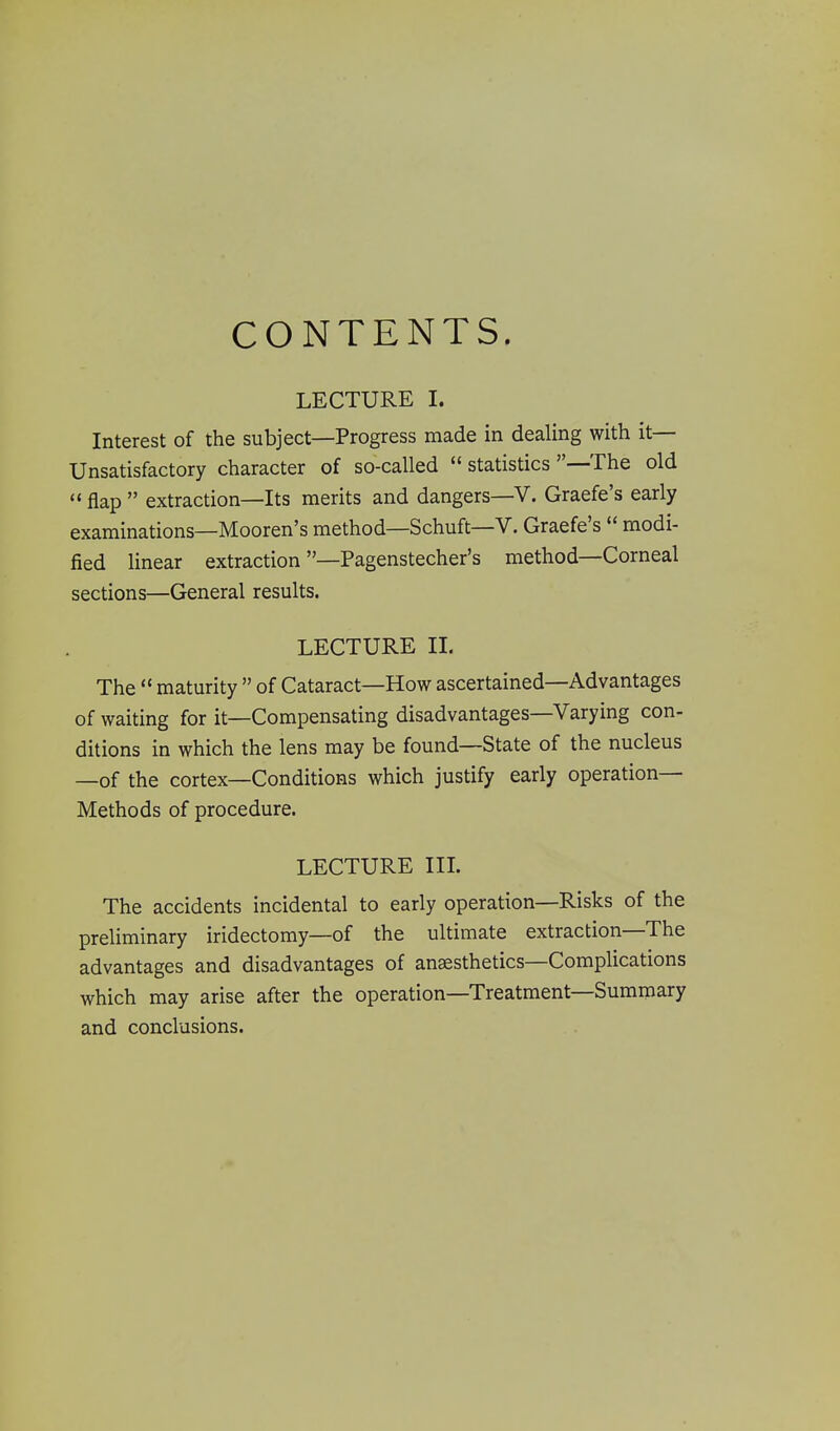 CONTENTS. LECTURE I. Interest of the subject—Progress made in dealing with it- Unsatisfactory character of so-called  statistics -—The old  flap  extraction—Its merits and dangers—V. Graefe's early examinations—Mooren's method—Schuft—V. Graefe's  modi- fied linear extraction —Pagenstecher's method—Corneal sections—General results. LECTURE II. The  maturity  of Cataract—How ascertained—Advantages of waiting for it—Compensating disadvantages—Varying con- ditions in which the lens may be found—State of the nucleus —of the cortex—Conditions which justify early operation- Methods of procedure. LECTURE IIL The accidents incidental to early operation—Risks of the preliminary iridectomy—of the ultimate extraction—The advantages and disadvantages of anaesthetics—Complications which may arise after the operation—Treatment—Summary and conclusions.