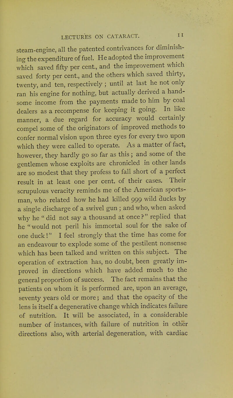 Steam-engine, all the patented contrivances for diminish- ing the expenditure of fuel. He adopted the improvement which saved fifty per cent, and the improvement which saved forty per cent., and the others which saved thirty, twenty, and ten, respectively ; until at last he not only ran his engine for nothing, but actually derived a hand- some income from the payments made to him by coal dealers as a recompense for keeping it going. In like manner, a due regard for accuracy would certainly compel some of the originators of improved methods to confer normal vision upon three eyes for every two upon which they were called to operate. As a matter of fact, however, they hardly go so far as this ; and some of the gentlemen whose exploits are chronicled in other lands are so modest that they profess to fall short of a perfect result in at least one per cent, of their cases. Their scrupulous veracity reminds me of the American sports- man, who related how he had killed 999 wild ducks by a single discharge of a swivel gun ; and who, when asked why he  did not say a thousand at once ?  replied that he  would not peril his immortal soul for the sake of one duck ! I feel strongly that the time has come for an endeavour to explode some of the pestilent nonsense which has been talked and written on this subject. The operation of extraction has, no doubt, been greatly im- proved in directions which have added much to the general proportion of success. The fact remains that the patients on whom it is performed are, upon an average, seventy years old or more; and that the opacity of the lens is itself a degenerative change which indicates failure of nutrition. It will be associated, in a considerable number of instances, with failure of nutrition in other directions also, with arterial degeneration, with cardiac