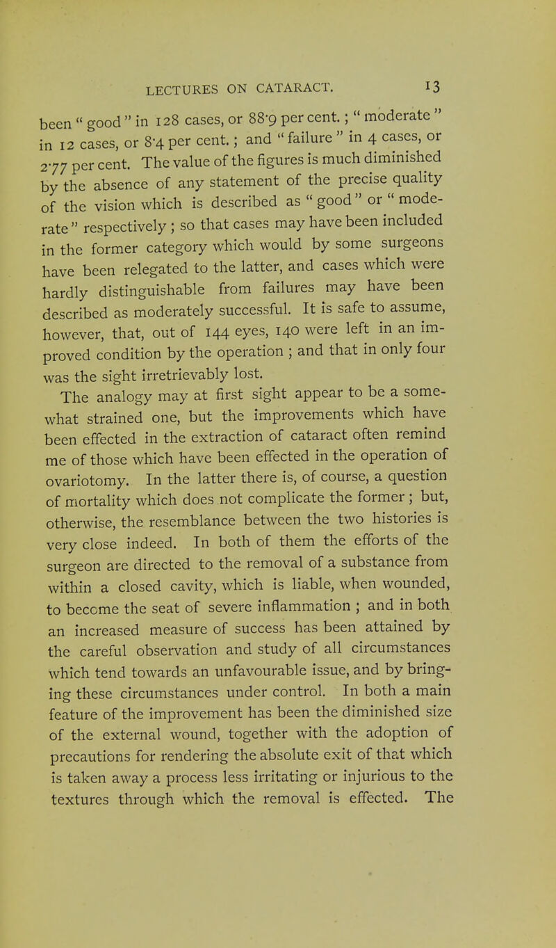 been  good  in 128 cases, or 88-9 per cent.;  moderate  in 12 cases, or 8-4 per cent.; and  failure  in 4 cases, or 277 per cent. The value of the figures is much diminished by the absence of any statement of the precise quality of the vision which is described as  good  or  mode- rate  respectively ; so that cases may have been included in the former category which would by some surgeons have been relegated to the latter, and cases which were hardly distinguishable from failures may have been described as moderately successful. It is safe to assume, however, that, out of 144 eyes, 140 were left in an im- proved condition by the operation ; and that in only four was the sight irretrievably lost. The analogy may at first sight appear to be a some- what strained one, but the improvements which have been effected in the extraction of cataract often remind me of those which have been effected in the operation of ovariotomy. In the latter there is, of course, a question of mortality which does not complicate the former; but, otherwise, the resemblance between the two histories is very close indeed. In both of them the efforts of the surgeon are directed to the removal of a substance from within a closed cavity, which is liable, when wounded, to become the seat of severe inflammation ; and in both an increased measure of success has been attained by the careful observation and study of all circumstances which tend towards an unfavourable issue, and by bring- ing these circumstances under control. In both a main feature of the improvement has been the diminished size of the external wound, together with the adoption of precautions for rendering the absolute exit of that which is taken away a process less irritating or injurious to the textures through which the removal is effected. The