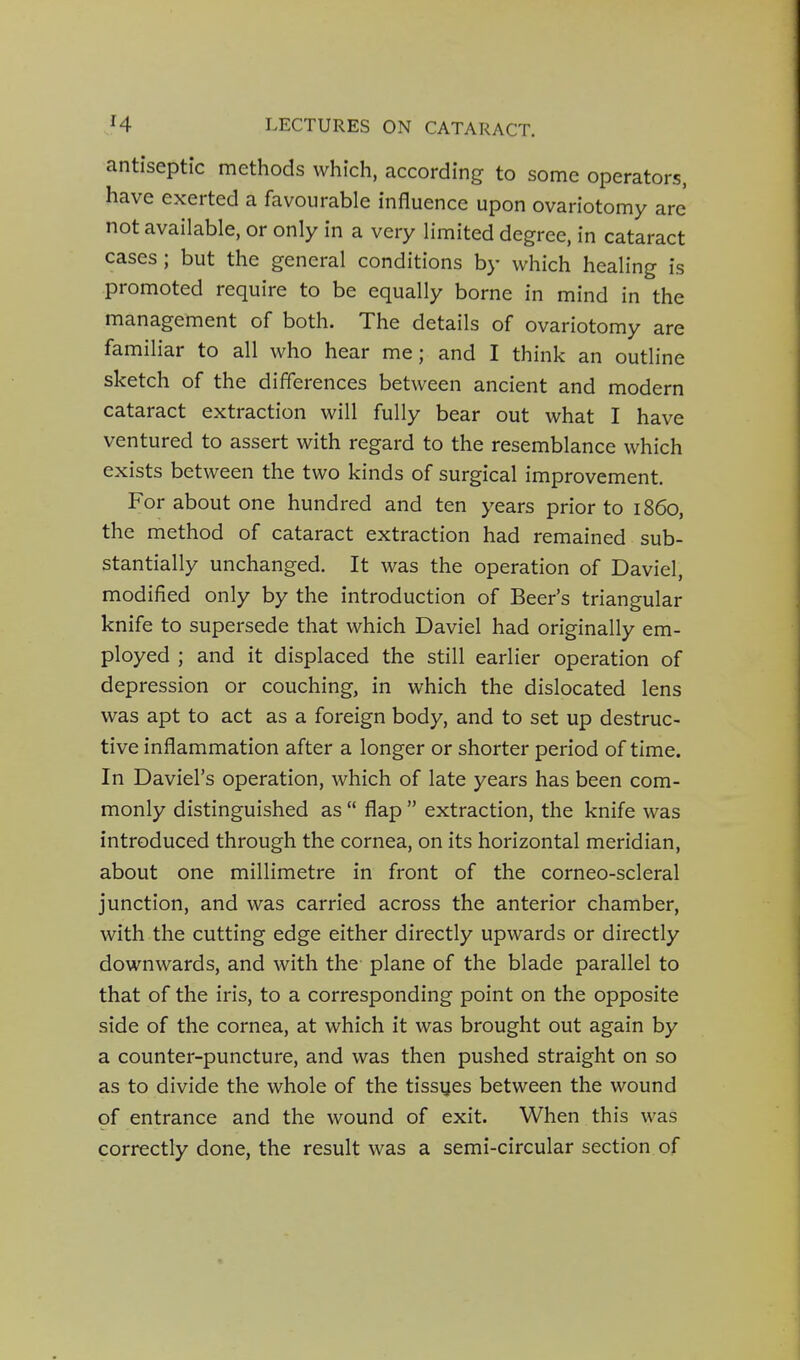 antiseptic methods which, according to some operators, have exerted a favourable influence upon ovariotomy are not available, or only in a very limited degree, in cataract cases; but the general conditions by which healing is promoted require to be equally borne in mind in the management of both. The details of ovariotomy are familiar to all who hear me; and I think an outline sketch of the differences between ancient and modern cataract extraction will fully bear out what I have ventured to assert with regard to the resemblance which exists between the two kinds of surgical improvement. For about one hundred and ten years prior to i860, the method of cataract extraction had remained sub- stantially unchanged. It was the operation of Daviel, modified only by the introduction of Beer's triangular knife to supersede that which Daviel had originally em- ployed ; and it displaced the still earlier operation of depression or couching, in which the dislocated lens was apt to act as a foreign body, and to set up destruc- tive inflammation after a longer or shorter period of time. In Daviel's operation, which of late years has been com- monly distinguished as  flap  extraction, the knife was introduced through the cornea, on its horizontal meridian, about one millimetre in front of the corneo-scleral junction, and was carried across the anterior chamber, with the cutting edge either directly upwards or directly downwards, and with the plane of the blade parallel to that of the iris, to a corresponding point on the opposite side of the cornea, at which it was brought out again by a counter-puncture, and was then pushed straight on so as to divide the whole of the tissyes between the wound of entrance and the wound of exit. When this was correctly done, the result was a semi-circular section of
