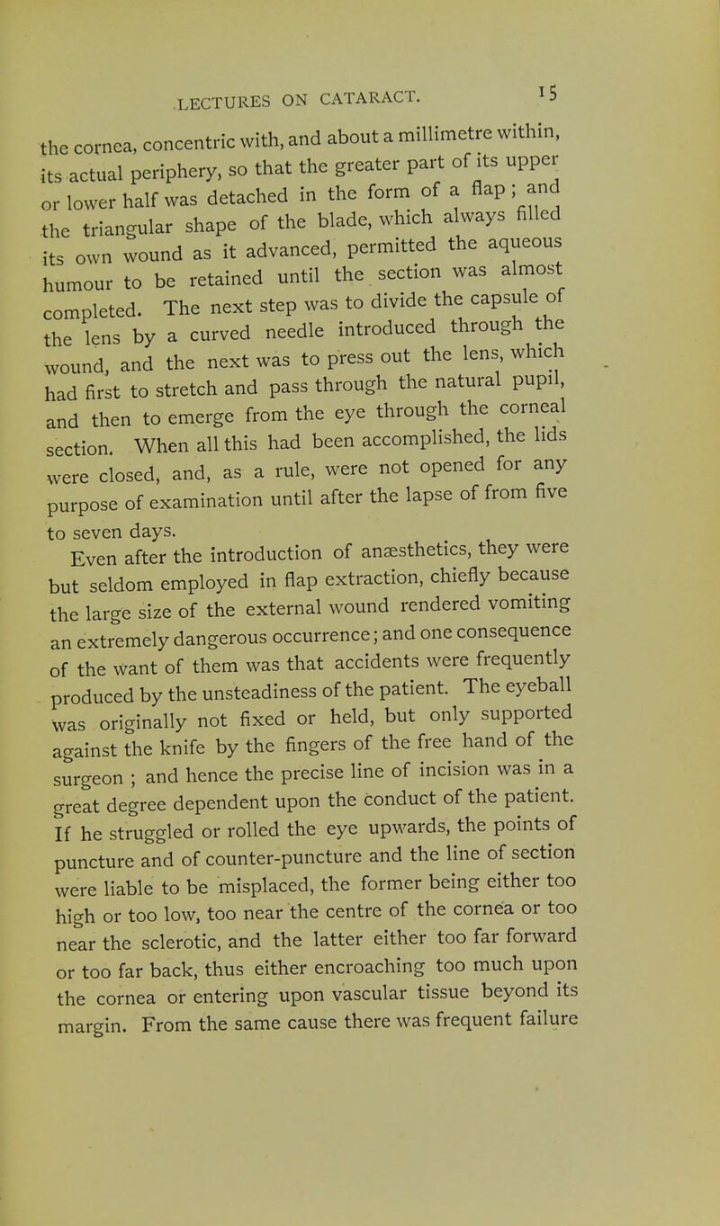 the cornea, concentric with, and about a millimetre within, its actual periphery, so that the greater part of its upper or lower half was detached in the form of a Aap; and the triangular shape of the blade, which always filled its own wound as it advanced, permitted the aqueous humour to be retained until the section was almost completed. The next step was to divide the capsule of the lens by a curved needle introduced through the wound, and the next was to press out the lens which had first to stretch and pass through the natural pupil, and then to emerge from the eye through the corneal section When all this had been accomplished, the lids were closed, and, as a rule, were not opened for any purpose of examination until after the lapse of from five to seven days. Even after the introduction of anaesthetics, they were but seldom employed in flap extraction, chiefly because the large size of the external wound rendered vomiting an extremely dangerous occurrence; and one consequence of the want of them was that accidents were frequently produced by the unsteadiness of the patient. The eyeball was originally not fixed or held, but only supported against the knife by the fingers of the free hand of the surgeon ; and hence the precise line of incision was in a great degree dependent upon the conduct of the patient. If he struggled or rolled the eye upwards, the points of puncture and of counter-puncture and the line of section were liable to be misplaced, the former being either too high or too low, too near the centre of the cornea or too near the sclerotic, and the latter either too far forward or too far back, thus either encroaching too much upon the cornea or entering upon vascular tissue beyond its margin. From the same cause there was frequent failure