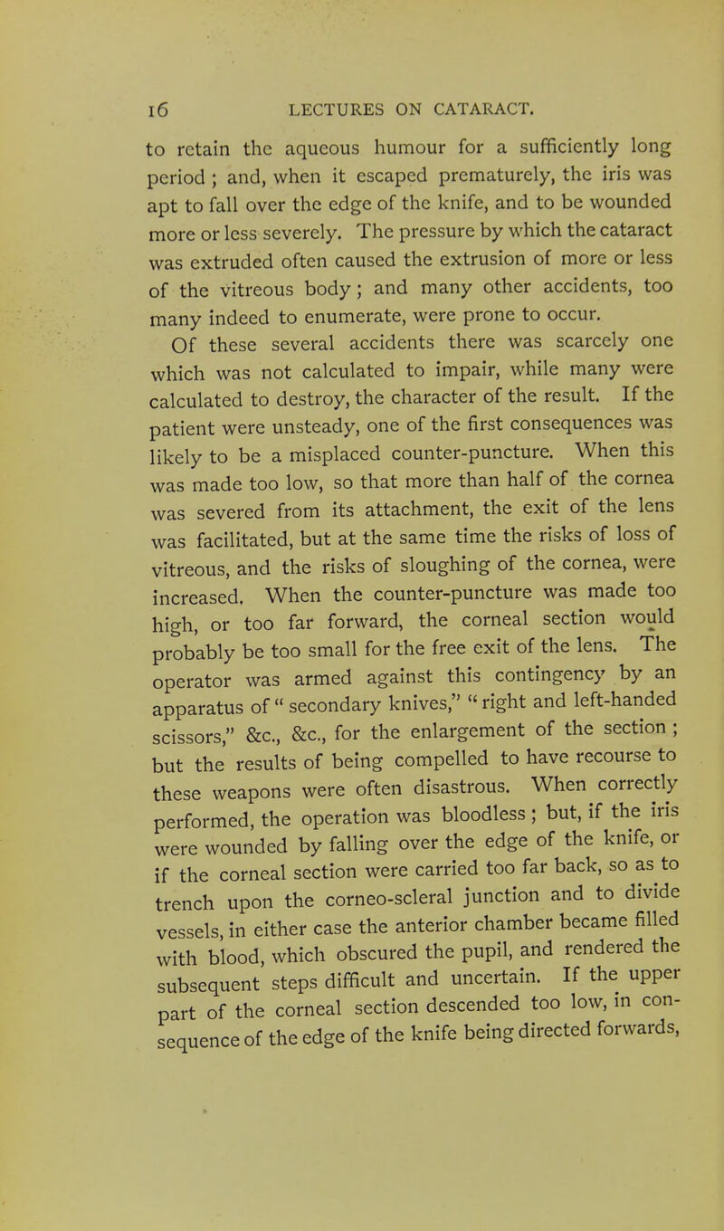 to retain the aqueous humour for a sufficiently long period ; and, when it escaped prematurely, the iris was apt to fall over the edge of the knife, and to be wounded more or less severely. The pressure by which the cataract was extruded often caused the extrusion of more or less of the vitreous body; and many other accidents, too many indeed to enumerate, were prone to occur. Of these several accidents there was scarcely one which was not calculated to impair, while many were calculated to destroy, the character of the result. If the patient were unsteady, one of the first consequences was likely to be a misplaced counter-puncture. When this was made too low, so that more than half of the cornea was severed from its attachment, the exit of the lens was facilitated, but at the same time the risks of loss of vitreous, and the risks of sloughing of the cornea, were increased. When the counter-puncture was made too high, or too far forward, the corneal section would probably be too small for the free exit of the lens. The operator was armed against this contingency by an apparatus of secondary knives, right and left-handed scissors, &c., &c., for the enlargement of the section ; but the' results of being compelled to have recourse to these weapons were often disastrous. When correctly performed, the operation was bloodless ; but, if the iris were wounded by falling over the edge of the knife, or if the corneal section were carried too far back, so as to trench upon the corneo-scleral junction and to divide vessels, in either case the anterior chamber became filled with blood, which obscured the pupil, and rendered the subsequent steps difficult and uncertain. If the upper part of the corneal section descended too low, m con- sequence of the edge of the knife being directed forwards.