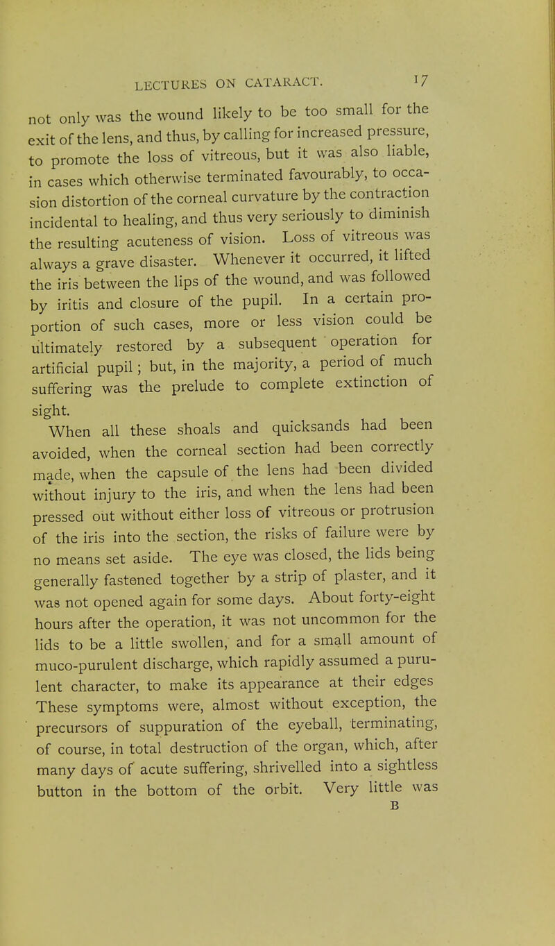 not only was the wound likely to be too small for the exit of the lens, and thus, by calling for increased pressure, to promote the loss of vitreous, but it was also liable, in cases which otherwise terminated favourably, to occa- sion distortion of the corneal curvature by the contraction incidental to healing, and thus very seriously to dimmish the resulting acuteness of vision. Loss of vitreous was always a grave disaster. Whenever it occurred, it lifted the iris between the lips of the wound, and was followed by iritis and closure of the pupil. In a certain pro- portion of such cases, more or less vision could be ultimately restored by a subsequent operation for artificial pupil; but, in the majority, a period of much suffering was the prelude to complete extinction of sight. When all these shoals and quicksands had been avoided, when the corneal section had been correctly made, when the capsule of the lens had been divided without injury to the iris, and when the lens had been pressed out without either loss of vitreous or protrusion of the iris into the section, the risks of failure were by no means set aside. The eye was closed, the lids being generally fastened together by a strip of plaster, and it was not opened again for some days. About forty-eight hours after the operation, it was not uncommon for the lids to be a little swollen, and for a small amount of muco-purulent discharge, which rapidly assumed a puru- lent character, to make its appearance at their edges These symptoms were, almost without exception, the precursors of suppuration of the eyeball, terminating, of course, in total destruction of the organ, which, after many days of acute suffering, shrivelled into a sightless button in the bottom of the orbit. Very little was B